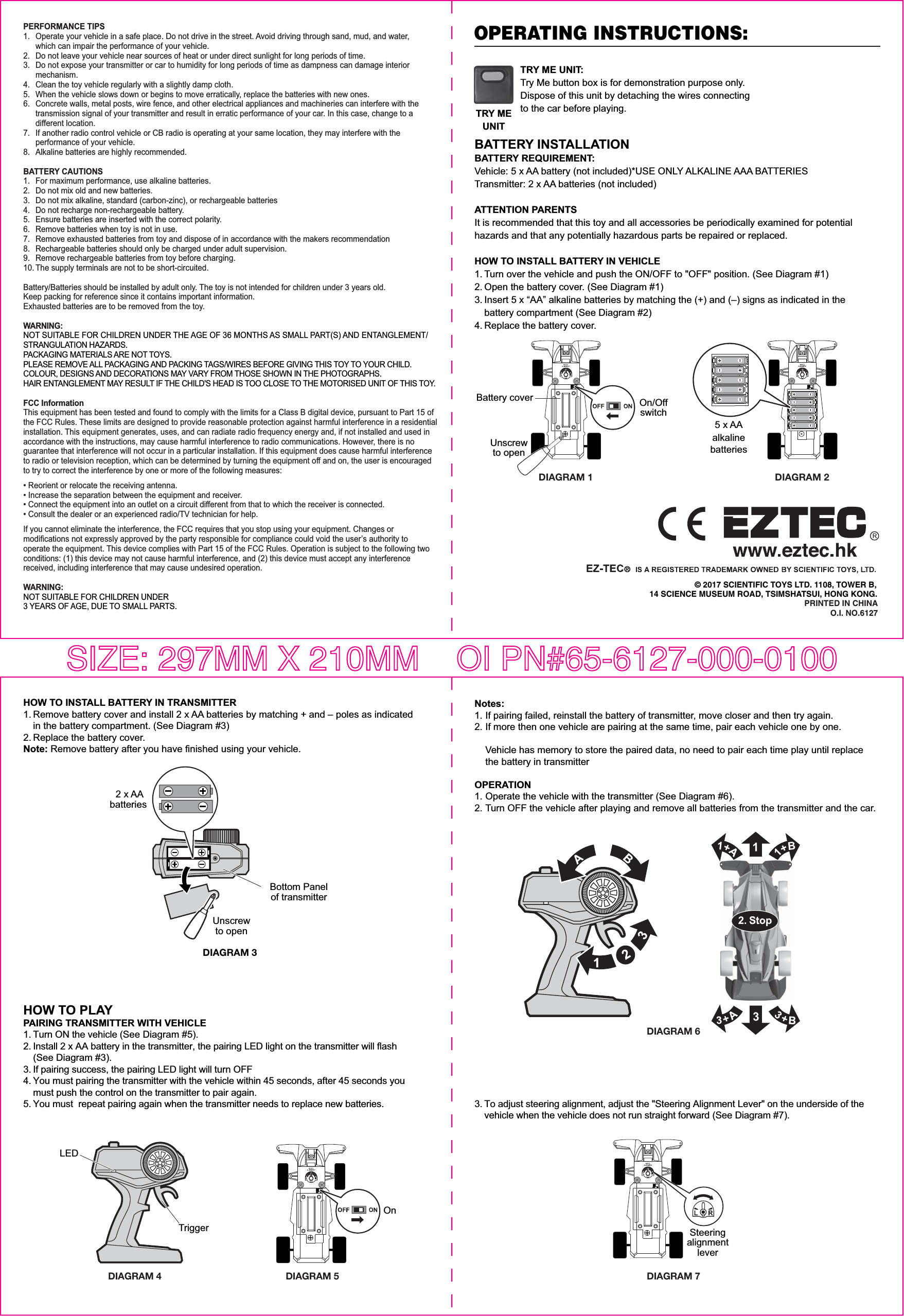 HOW TO PLAYPAIRING TRANSMITTER WITH VEHICLE1. Turn ON the vehicle (See Diagram #5).2. Install 2 x AA battery in the transmitter, the pairing LED light on the transmitter will flash  (See Diagram #3).3. If pairing success, the pairing LED light will turn OFF4. You must pairing the transmitter with the vehicle within 45 seconds, after 45 seconds you   must push the control on the transmitter to pair again.5. You must  repeat pairing again when the transmitter needs to replace new batteries.DIAGRAM 5DIAGRAM 6© 2017 SCIENTIFIC TOYS LTD. 1108, TOWER B,14 SCIENCE MUSEUM ROAD, TSIMSHATSUI, HONG KONG.PRINTED IN CHINAO.I. NO.6127OPERATING INSTRUCTIONS:PERFORMANCE TIPS1.   Operate your vehicle in a safe place. Do not drive in the street. Avoid driving through sand, mud, and water,   which can impair the performance of your vehicle.2.   Do not leave your vehicle near sources of heat or under direct sunlight for long periods of time.3.   Do not expose your transmitter or car to humidity for long periods of time as dampness can damage interior  mechanism.4.   Clean the toy vehicle regularly with a slightly damp cloth.5.   When the vehicle slows down or begins to move erratically, replace the batteries with new ones.6.   Concrete walls, metal posts, wire fence, and other electrical appliances and machineries can interfere with the   transmission signal of your transmitter and result in erratic performance of your car. In this case, change to a  different location.7.   If another radio control vehicle or CB radio is operating at your same location, they may interfere with the  performance of your vehicle.8.   Alkaline batteries are highly recommended.BATTERY CAUTIONS1.   For maximum performance, use alkaline batteries.2.   Do not mix old and new batteries.3.   Do not mix alkaline, standard (carbon-zinc), or rechargeable batteries4.   Do not recharge non-rechargeable battery.5.   Ensure batteries are inserted with the correct polarity.6.   Remove batteries when toy is not in use.7.   Remove exhausted batteries from toy and dispose of in accordance with the makers recommendation8.   Rechargeable batteries should only be charged under adult supervision.9.  Remove rechargeable batteries from toy before charging.10. The supply terminals are not to be short-circuited.Battery/Batteries should be installed by adult only. The toy is not intended for children under 3 years old.Keep packing for reference since it contains important information. Exhausted batteries are to be removed from the toy.WARNING:NOT SUITABLE FOR CHILDREN UNDER THE AGE OF 36 MONTHS AS SMALL PART(S) AND ENTANGLEMENT/ STRANGULATION HAZARDS. PACKAGING MATERIALS ARE NOT TOYS. PLEASE REMOVE ALL PACKAGING AND PACKING TAGS/WIRES BEFORE GIVING THIS TOY TO YOUR CHILD. COLOUR, DESIGNS AND DECORATIONS MAY VARY FROM THOSE SHOWN IN THE PHOTOGRAPHS.HAIR ENTANGLEMENT MAY RESULT IF THE CHILD&apos;S HEAD IS TOO CLOSE TO THE MOTORISED UNIT OF THIS TOY.FCC InformationThis equipment has been tested and found to comply with the limits for a Class B digital device, pursuant to Part 15 of the FCC Rules. These limits are designed to provide reasonable protection against harmful interference in a residential installation. This equipment generates, uses, and can radiate radio frequency energy and, if not installed and used in accordance with the instructions, may cause harmful interference to radio communications. However, there is no guarantee that interference will not occur in a particular installation. If this equipment does cause harmful interference to radio or television reception, which can be determined by turning the equipment off and on, the user is encouraged to try to correct the interference by one or more of the following measures:• Reorient or relocate the receiving antenna.• Increase the separation between the equipment and receiver.• Connect the equipment into an outlet on a circuit different from that to which the receiver is connected.• Consult the dealer or an experienced radio/TV technician for help.If you cannot eliminate the interference, the FCC requires that you stop using your equipment. Changes or modifications not expressly approved by the party responsible for compliance could void the user’s authority to operate the equipment. This device complies with Part 15 of the FCC Rules. Operation is subject to the following two conditions: (1) this device may not cause harmful interference, and (2) this device must accept any interference received, including interference that may cause undesired operation.WARNING: NOT SUITABLE FOR CHILDREN UNDER 3 YEARS OF AGE, DUE TO SMALL PARTS.BATTERY INSTALLATIONBATTERY REQUIREMENT:Vehicle: 5 x AA battery (not included)*USE ONLY ALKALINE AAA BATTERIESTransmitter: 2 x AA batteries (not included) ATTENTION PARENTSIt is recommended that this toy and all accessories be periodically examined for potential hazards and that any potentially hazardous parts be repaired or replaced.HOW TO INSTALL BATTERY IN VEHICLE1. Turn over the vehicle and push the ON/OFF to &quot;OFF&quot; position. (See Diagram #1)2. Open the battery cover. (See Diagram #1)3. Insert 5 x “AA” alkaline batteries by matching the (+) and (–) signs as indicated in the   battery compartment (See Diagram #2)4. Replace the battery cover.DIAGRAM 1 DIAGRAM 25 x AAalkalinebatteriesHOW TO INSTALL BATTERY IN TRANSMITTER1. Remove battery cover and install 2 x AA batteries by matching + and – poles as indicated   in the battery compartment. (See Diagram #3)2. Replace the battery cover.Note: Remove battery after you have finished using your vehicle.Unscrewto openDIAGRAM 3Bottom Panelof transmitter2 x AAbatteries DIAGRAM 4TriggerLEDNotes:1. If pairing failed, reinstall the battery of transmitter, move closer and then try again.2. If more then one vehicle are pairing at the same time, pair each vehicle one by one.   Vehicle has memory to store the paired data, no need to pair each time play until replace   the battery in transmitterOPERATION1. Operate the vehicle with the transmitter (See Diagram #6).2. Turn OFF the vehicle after playing and remove all batteries from the transmitter and the car.3. To adjust steering alignment, adjust the &quot;Steering Alignment Lever&quot; on the underside of the   vehicle when the vehicle does not run straight forward (See Diagram #7).DIAGRAM 7SteeringalignmentleverTRY ME UNIT:Try Me button box is for demonstration purpose only. Dispose of this unit by detaching the wires connecting to the car before playing.TRY MEUNITUnscrewto openBattery cover On/OffswitchOnSIZE: 297MM X 210MM    OI PN#65-6127-000-0100