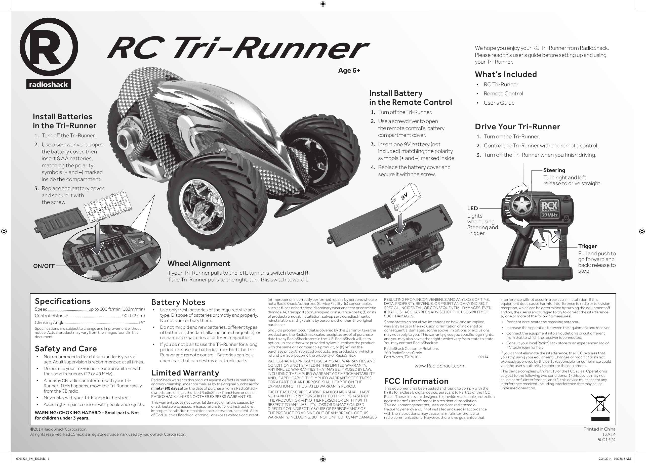 Printed in China12A14 6001324©2014 RadioShack Corporation. All rights reserved. RadioShack is a registered trademark used by RadioShack Corporation.Install Battery  in the Remote Control1.  Turn o the Tri-Runner. 2.  Use a screwdriver to open the remote control’s  battery compartment cover.3.  Insert one 9V battery (not included) matching the polarity symbols (+ and –) marked inside.4.  Replace the battery cover and secure it with the screw.Install Batteries in the Tri-Runner1.  Turn o the Tri-Runner.2.  Use a screwdriver to open the battery cover, then  insert 8 AA batteries, matching the polarity symbols (+ and –) marked inside the compartment.3.  Replace the battery cover and secure it with  the screw.RC Tri-RunnerWe hope you enjoy your RC Tri-Runner from RadioShack. Please read this user’s guide before setting up and using your Tri-Runner. What’s Included•  RC Tri-Runner•  Remote Control•  User’s GuideAge 6+SpecificationsSpeed .......................................up to 600 ft/min (183m/min)Control Distance ................................................... 90 ft (27 m)Climbing Angle .......................................................................15°Specications are subject to change and improvement without notice. Actual product may vary from the images found in this document.Safety and Care• Not recommended for children under 6 years of age. Adult supervision is recommended at all times.• Do not use your Tri-Runner near transmitters with the same frequency (27 or 49 MHz).• A nearby CB radio can interfere with your Tri-Runner. If this happens, move the Tri-Runner away from the CB radio.• Never play with your Tri-Runner in the street.• Avoid high-impact collisions with people and objects.WARNING: CHOKING HAZARD – Small parts. Not for children under 3 years.Battery Notes• Use only fresh batteries of the required size and type. Dispose of batteries promptly and properly. Do not burn or bury them.• Do not mix old and new batteries, dierent types of batteries (standard, alkaline or rechargeable), or rechargeable batteries of dierent capacities.• If you do not plan to use the Tri-Runner for a long period, remove the batteries from both the Tri-Runner and remote control . Batteries can leak chemicals that can destroy electronic parts.Limited WarrantyRadioShack warrants this product against defects in materials and workmanship under normal use by the original purchaser for ninety (90) days after the date of purchase from a RadioShack-owned store or an authorized RadioShack franchisee or dealer. RADIOSHACK MAKES NO OTHER EXPRESS WARRANTIES.This warranty does not cover: (a) damage or failure caused by or attributable to abuse, misuse, failure to follow instructions, improper installation or maintenance, alteration, accident, Acts of God (such as oods or lightning), or excess voltage or current; (b) improper or incorrectly performed repairs by persons who are not a RadioShack Authorized Service Facility; (c) consumables such as fuses or batteries; (d) ordinary wear and tear or cosmetic damage; (e) transportation, shipping or insurance costs; (f) costs of product removal, installation, set-up service, adjustment or reinstallation; and (g) claims by persons other than the original purchaser.Should a problem occur that is covered by this warranty, take the product and the RadioShack sales receipt as proof of purchase date to any RadioShack store in the U.S. RadioShack will, at its option, unless otherwise provided by law (a) replace the product with the same or a comparable product, or (b) refund the purchase price. All replaced products, and products on which a refund is made, become the property of RadioShack.RADIOSHACK EXPRESSLY DISCLAIMS ALL WARRANTIES AND CONDITIONS NOT STATED IN THIS LIMITED WARRANTY.  ANY IMPLIED WARRANTIES THAT MAY BE IMPOSED BY LAW, INCLUDING THE IMPLIED WARRANTY OF MERCHANTABILITY AND, IF APPLICABLE, THE IMPLIED WARRANTY OF FITNESS FOR A PARTICULAR PURPOSE, SHALL EXPIRE ON THE EXPIRATION OF THE STATED WARRANTY PERIOD. EXCEPT AS DESCRIBED ABOVE, RADIOSHACK SHALL HAVE NO LIABILITY OR RESPONSIBILITY TO THE PURCHASER OF THE PRODUCT OR ANY OTHER PERSON OR ENTITY WITH RESPECT TO ANY LIABILITY, LOSS OR DAMAGE CAUSED DIRECTLY OR INDIRECTLY BY USE OR PERFORMANCE OF THE PRODUCT OR ARISING OUT OF ANY BREACH OF THIS WARRANTY, INCLUDING, BUT NOT LIMITED TO, ANY DAMAGES RESULTING FROM INCONVENIENCE AND ANY LOSS OF TIME, DATA, PROPERTY, REVENUE, OR PROFIT AND ANY INDIRECT, SPECIAL, INCIDENTAL, OR CONSEQUENTIAL DAMAGES, EVEN IF RADIOSHACK HAS BEEN ADVISED OF THE POSSIBILITY OF SUCH DAMAGES.Some states do not allow limitations on how long an implied warranty lasts or the exclusion or limitation of incidental or consequential damages, so the above limitations or exclusions may not apply to you. This warranty gives you specic legal rights, and you may also have other rights which vary from state to state. You may contact RadioShack at:RadioShack Customer Relations 300 RadioShack Circle Fort Worth, TX 76102        02/14www.RadioShack.com FCC InformationThis equipment has been tested and found to comply with the limits for a Class B digital device, pursuant to Part 15 of the FCC Rules. These limits are designed to provide reasonable protection against harmful interference in a residential installation. This equipment generates, uses, and can radiate radio frequency energy and, if not installed and used in accordance with the instructions, may cause harmful interference to radio communications. However, there is no guarantee that interference will not occur in a particular installation. If this equipment does cause harmful interference to radio or television reception, which can be determined by turning the equipment o and on, the user is encouraged to try to correct the interference by one or more of the following measures:•  Reorient or relocate the receiving antenna.•  Increase the separation between the equipment and receiver. •  Connect the equipment into an outlet on a circuit dierent from that to which the receiver is connected. •  Consult your local RadioShack store or an experienced radio/TV technician for help.If you cannot eliminate the interference, the FCC requires that you stop using your equipment. Changes or modications not expressly approved by the party responsible for compliance could void the user’s authority to operate the equipment.This device complies with Part 15 of the FCC rules. Operation is subject to the following two conditions: (1) this device may not cause harmful interference, and (2) this device must accept any interference received, including interference that may cause undesired operation.Wheel AlignmentIf your Tri-Runner pulls to the left, turn this switch toward R; if the Tri-Runner pulls to the right, turn this switch toward L.ON/OFFSteeringTurn right and left; release to drive straight.LEDLights when using Steering and Trigger.TriggerPull and push to go forward and back; release to stop.Drive Your Tri-Runner1.  Turn on the Tri-Runner.2.  Control the Tri-Runner with the remote control.3.  Turn o the Tri-Runner when you nish driving.6001324_PM_EN.indd   1 12/24/2014   10:05:13 AM