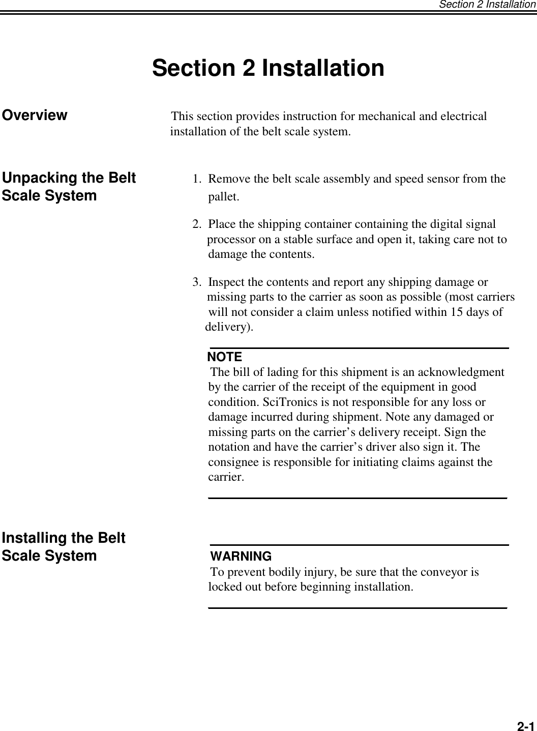 Section 2 InstallationSection 2 InstallationOverview       This section provides instruction for mechanical and electrical     installation of the belt scale system.Unpacking the Belt 1.  Remove the belt scale assembly and speed sensor from theScale System      pallet.2.  Place the shipping container containing the digital signal     processor on a stable surface and open it, taking care not to     damage the contents.3.  Inspect the contents and report any shipping damage or     missing parts to the carrier as soon as possible (most carriers     will not consider a claim unless notified within 15 days of    delivery).     __________________________________________     NOTE     The bill of lading for this shipment is an acknowledgment     by the carrier of the receipt of the equipment in good     condition. SciTronics is not responsible for any loss or     damage incurred during shipment. Note any damaged or     missing parts on the carrier’s delivery receipt. Sign the     notation and have the carrier’s driver also sign it. The     consignee is responsible for initiating claims against the     carrier.     __________________________________________Installing the Belt      __________________________________________Scale System      WARNING     To prevent bodily injury, be sure that the conveyor is     locked out before beginning installation.     __________________________________________2-1