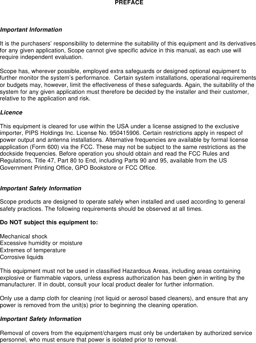    PREFACE    Important Information  It is the purchasers’ responsibility to determine the suitability of this equipment and its derivatives for any given application, Scope cannot give specific advice in this manual, as each use will require independent evaluation.  Scope has, wherever possible, employed extra safeguards or designed optional equipment to further monitor the system’s performance.  Certain system installations, operational requirements or budgets may, however, limit the effectiveness of these safeguards. Again, the suitability of the system for any given application must therefore be decided by the installer and their customer, relative to the application and risk.  Licence  This equipment is cleared for use within the USA under a license assigned to the exclusive importer, PIPS Holdings Inc. License No. 950415906. Certain restrictions apply in respect of power output and antenna installations. Alternative frequencies are available by formal license application (Form 600) via the FCC. These may not be subject to the same restrictions as the dockside frequencies. Before operation you should obtain and read the FCC Rules and Regulations, Title 47, Part 80 to End, including Parts 90 and 95, available from the US Government Printing Office, GPO Bookstore or FCC Office.   Important Safety Information  Scope products are designed to operate safely when installed and used according to general safety practices. The following requirements should be observed at all times.  Do NOT subject this equipment to:  Mechanical shock Excessive humidity or moisture Extremes of temperature Corrosive liquids  This equipment must not be used in classified Hazardous Areas, including areas containing explosive or flammable vapors, unless express authorization has been given in writing by the manufacturer. If in doubt, consult your local product dealer for further information.  Only use a damp cloth for cleaning (not liquid or aerosol based cleaners), and ensure that any power is removed from the unit(s) prior to beginning the cleaning operation.  Important Safety Information  Removal of covers from the equipment/chargers must only be undertaken by authorized service personnel, who must ensure that power is isolated prior to removal. 