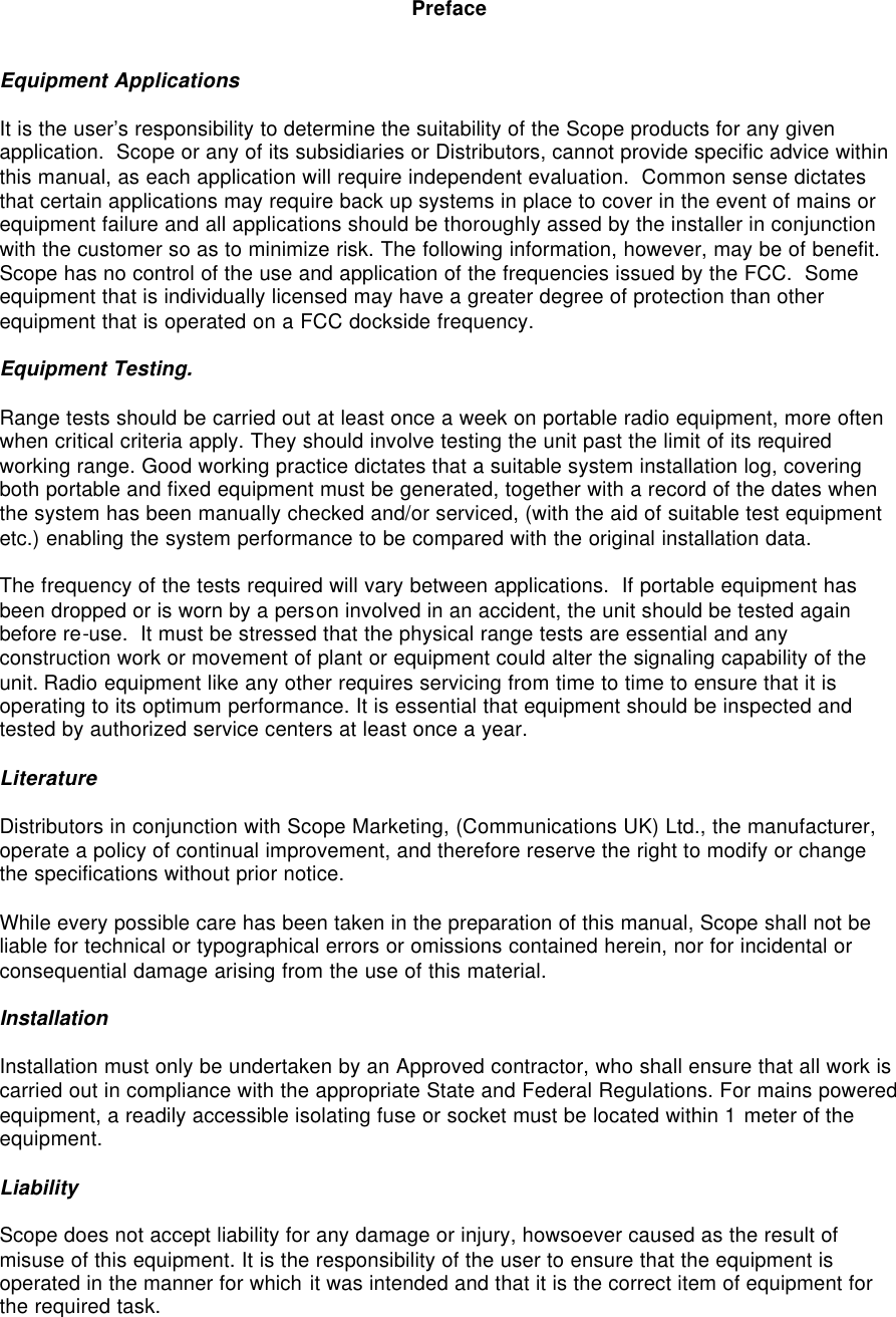  Preface   Equipment Applications  It is the user’s responsibility to determine the suitability of the Scope products for any given application.  Scope or any of its subsidiaries or Distributors, cannot provide specific advice within this manual, as each application will require independent evaluation.  Common sense dictates that certain applications may require back up systems in place to cover in the event of mains or equipment failure and all applications should be thoroughly assed by the installer in conjunction with the customer so as to minimize risk. The following information, however, may be of benefit.  Scope has no control of the use and application of the frequencies issued by the FCC.  Some equipment that is individually licensed may have a greater degree of protection than other equipment that is operated on a FCC dockside frequency.  Equipment Testing.  Range tests should be carried out at least once a week on portable radio equipment, more often when critical criteria apply. They should involve testing the unit past the limit of its required working range. Good working practice dictates that a suitable system installation log, covering both portable and fixed equipment must be generated, together with a record of the dates when the system has been manually checked and/or serviced, (with the aid of suitable test equipment etc.) enabling the system performance to be compared with the original installation data.  The frequency of the tests required will vary between applications.  If portable equipment has been dropped or is worn by a person involved in an accident, the unit should be tested again before re-use.  It must be stressed that the physical range tests are essential and any construction work or movement of plant or equipment could alter the signaling capability of the unit. Radio equipment like any other requires servicing from time to time to ensure that it is operating to its optimum performance. It is essential that equipment should be inspected and tested by authorized service centers at least once a year.   Literature  Distributors in conjunction with Scope Marketing, (Communications UK) Ltd., the manufacturer, operate a policy of continual improvement, and therefore reserve the right to modify or change the specifications without prior notice.  While every possible care has been taken in the preparation of this manual, Scope shall not be liable for technical or typographical errors or omissions contained herein, nor for incidental or consequential damage arising from the use of this material.  Installation  Installation must only be undertaken by an Approved contractor, who shall ensure that all work is carried out in compliance with the appropriate State and Federal Regulations. For mains powered equipment, a readily accessible isolating fuse or socket must be located within 1 meter of the equipment.  Liability  Scope does not accept liability for any damage or injury, howsoever caused as the result of misuse of this equipment. It is the responsibility of the user to ensure that the equipment is operated in the manner for which it was intended and that it is the correct item of equipment for the required task. 