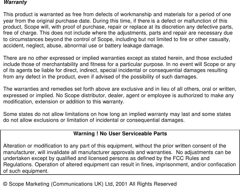   Warranty  This product is warranted as free from defects of workmanship and materials for a period of one year from the original purchase date. During this time, if there is a defect or malfunction of this product, Scope will, with proof of purchase, repair or replace at its discretion any defective parts, free of charge. This does not include where the adjustments, parts and repair are necessary due to circumstances beyond the control of Scope, including but not limited to fire or other casualty, accident, neglect, abuse, abnormal use or battery leakage damage.  There are no other expressed or implied warranties except as stated herein, and those excluded include those of merchantability and fitness for a particular purpose. In no event will Scope or any of its agents be liable for direct, indirect, special incidental or consequential damages resulting from any defect in the product, even if advised of the possibility of such damages.  The warranties and remedies set forth above are exclusive and in lieu of all others, oral or written, expressed or implied. No Scope distributor, dealer, agent or employee is authorized to make any modification, extension or addition to this warranty.  Some states do not allow limitations on how long an implied warranty may last and some states do not allow exclusions or limitation of incidental or consequential damages.  Warning ! No User Serviceable Parts  Alteration or modification to any part of this equipment, without the prior written consent of the manufacturer, will invalidate all manufacturer approvals and warranties.  No adjustments can be undertaken except by qualified and licensed persons as defined by the FCC Rules and Regulations. Operation of altered equipment can result in fines, imprisonment, and/or confiscation of such equipment.  © Scope Marketing (Communications UK) Ltd, 2001 All Rights Reserved                         