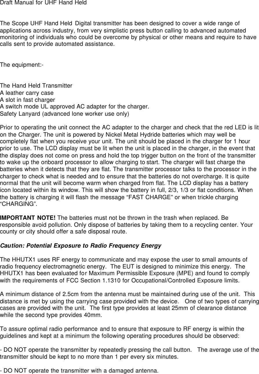  Draft Manual for UHF Hand Held   The Scope UHF Hand Held Digital transmitter has been designed to cover a wide range of applications across industry, from very simplistic press button calling to advanced automated monitoring of individuals who could be overcome by physical or other means and require to have calls sent to provide automated assistance.   The equipment:-   The Hand Held Transmitter A leather carry case A slot in fast charger A switch mode UL approved AC adapter for the charger. Safety Lanyard (advanced lone worker use only)  Prior to operating the unit connect the AC adapter to the charger and check that the red LED is lit on the Charger. The unit is powered by Nickel Metal Hydride batteries which may well be completely flat when you receive your unit. The unit should be placed in the charger for 1 hour prior to use. The LCD display must be lit when the unit is placed in the charger, in the event that the display does not come on press and hold the top trigger button on the front of the transmitter to wake up the onboard processor to allow charging to start. The charger will fast charge the batteries when it detects that they are flat. The transmitter processor talks to the processor in the charger to check what is needed and to ensure that the batteries do not overcharge. It is quite normal that the unit will become warm when charged from flat. The LCD display has a battery icon located within its window. This will show the battery in full, 2/3, 1/3 or flat conditions. When the battery is charging it will flash the message “FAST CHARGE” or when trickle charging “CHARGING”.  IMPORTANT NOTE! The batteries must not be thrown in the trash when replaced. Be responsible avoid pollution. Only dispose of batteries by taking them to a recycling center. Your county or city should offer a safe disposal route.  Caution: Potential Exposure to Radio Frequency Energy  The HHUTX1 uses RF energy to communicate and may expose the user to small amounts of radio frequency electromagnetic energy.  The EUT is designed to minimize this energy.  The HHUTX1 has been evaluated for Maximum Permissible Exposure (MPE) and found to comply with the requirements of FCC Section 1.1310 for Occupational/Controlled Exposure limits.   A minimum distance of 2.5cm from the antenna must be maintained during use of the unit.  This distance is met by using the carrying case provided with the device.   One of two types of carrying cases are provided with the unit.  The first type provides at least 25mm of clearance distance while the second type provides 40mm.   To assure optimal radio performance and to ensure that exposure to RF energy is within the guidelines and kept at a minimum the following operating procedures should be observed:  - DO NOT operate the transmitter by repeatedly pressing the call button.   The average use of the transmitter should be kept to no more than 1 per every six minutes.  - DO NOT operate the transmitter with a damaged antenna.   