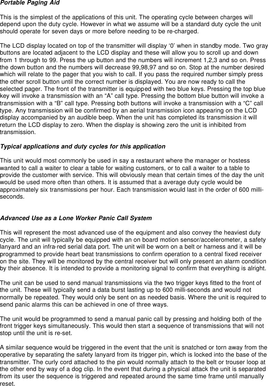 Portable Paging Aid  This is the simplest of the applications of this unit. The operating cycle between charges will depend upon the duty cycle. However in what we assume will be a standard duty cycle the unit should operate for seven days or more before needing to be re-charged.  The LCD display located on top of the transmitter will display ‘0’ when in standby mode. Two gray buttons are located adjacent to the LCD display and these will allow you to scroll up and down from 1 through to 99. Press the up button and the numbers will increment 1,2,3 and so on. Press the down button and the numbers will decrease 99,98,97 and so on. Stop at the number desired which will relate to the pager that you wish to call. If you pass the required number simply press the other scroll button until the correct number is displayed. You are now ready to call the selected pager. The front of the transmitter is equipped with two blue keys. Pressing the top blue key will invoke a transmission with an “A” call type. Pressing the bottom blue button will invoke a transmission with a “B” call type. Pressing both buttons will invoke a transmission with a “C” call type. Any transmission will be confirmed by an aerial transmission icon appearing on the LCD display accompanied by an audible beep. When the unit has completed its transmission it will return the LCD display to zero. When the display is showing zero the unit is inhibited from transmission.  Typical applications and duty cycles for this application  This unit would most commonly be used in say a restaurant where the manager or hostess wanted to call a waiter to clear a table for waiting customers, or to call a waiter to a table to provide the customer with service. This will obviously mean that certain times of the day the unit would be used more often than others. It is assumed that a average duty cycle would be approximately six transmissions per hour. Each transmission would last in the order of 600 milli-seconds.   Advanced Use as a Lone Worker Panic Call System  This will represent the most advanced use of the equipment and also convey the heaviest duty cycle. The unit will typically be equipped with an on board motion sensor/accelerometer, a safety lanyard and an infra-red serial data port. The unit will be worn on a belt or harness and it will be programmed to provide heart beat transmissions to confirm operation to a central fixed receiver on the site. They will be monitored by the central receiver but will only present an alarm condition by their absence. It is intended to provide a monitoring signal to confirm that everything is alright.  The unit can be used to send manual transmissions via the two trigger keys fitted to the front of the unit. These will typically send a data burst lasting up to 600 milli-seconds and would not normally be repeated. They would only be sent on as needed basis. Where the unit is required to send panic alarms this can be achieved in one of three ways.  The unit would be programmed to send a manual panic call by pressing and holding both of the front trigger keys simultaneously. This would then start a sequence of transmissions that will not stop until the unit is re-set.  A similar sequence would be triggered in the event that the unit is snatched or torn away from the operative by separating the safety lanyard from its trigger pin, which is locked into the base of the transmitter. The curly cord attached to the pin would normally attach to the belt or trouser loop at the other end by way of a dog clip. In the event that during a physical attack the unit is separated from its user the sequence is triggered and repeated around the same time frame until manually reset.  
