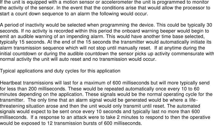 If the unit is equipped with a motion sensor or accelerometer the unit is programmed to monitor the activity of the sensor. In the event that the conditions arise that would allow the processor to start a count down sequence to an alarm the following would occur.  A period of inactivity would be selected when programming the device. This could be typically 30 seconds. If no activity is recorded within this period the onboard warning beeper would begin to emit an audible warning of an impending alarm. This would have another time base selected, typically 15 seconds. At the end of the 15 seconds the transmitter would automatically initiate its alarm transmission sequence which will not stop until manually reset.  If at anytime during the initial countdown or during the audible countdown the sensor picks up activity commensurate with normal activity the unit will auto reset and no transmission would occur.  Typical applications and duty cycles for this application  Heartbeat transmissions will last for a maximum of 600 milliseconds but will more typically send for less than 200 milliseconds. These would be repeated automatically once every 10 to 60 minutes depending on the application. These signals would be the normal operating cycle for the transmitter.  The only time that an alarm signal would be generated would be where a life-threatening situation arose and then the unit would only transmit until reset. The automated signals would expect to be sent once every 10 seconds and typically last no more than 600 milliseconds.  If a response to an attack were to take 2 minutes to respond to then the operative would be exposed to 12 transmission bursts of 600 milliseconds.               