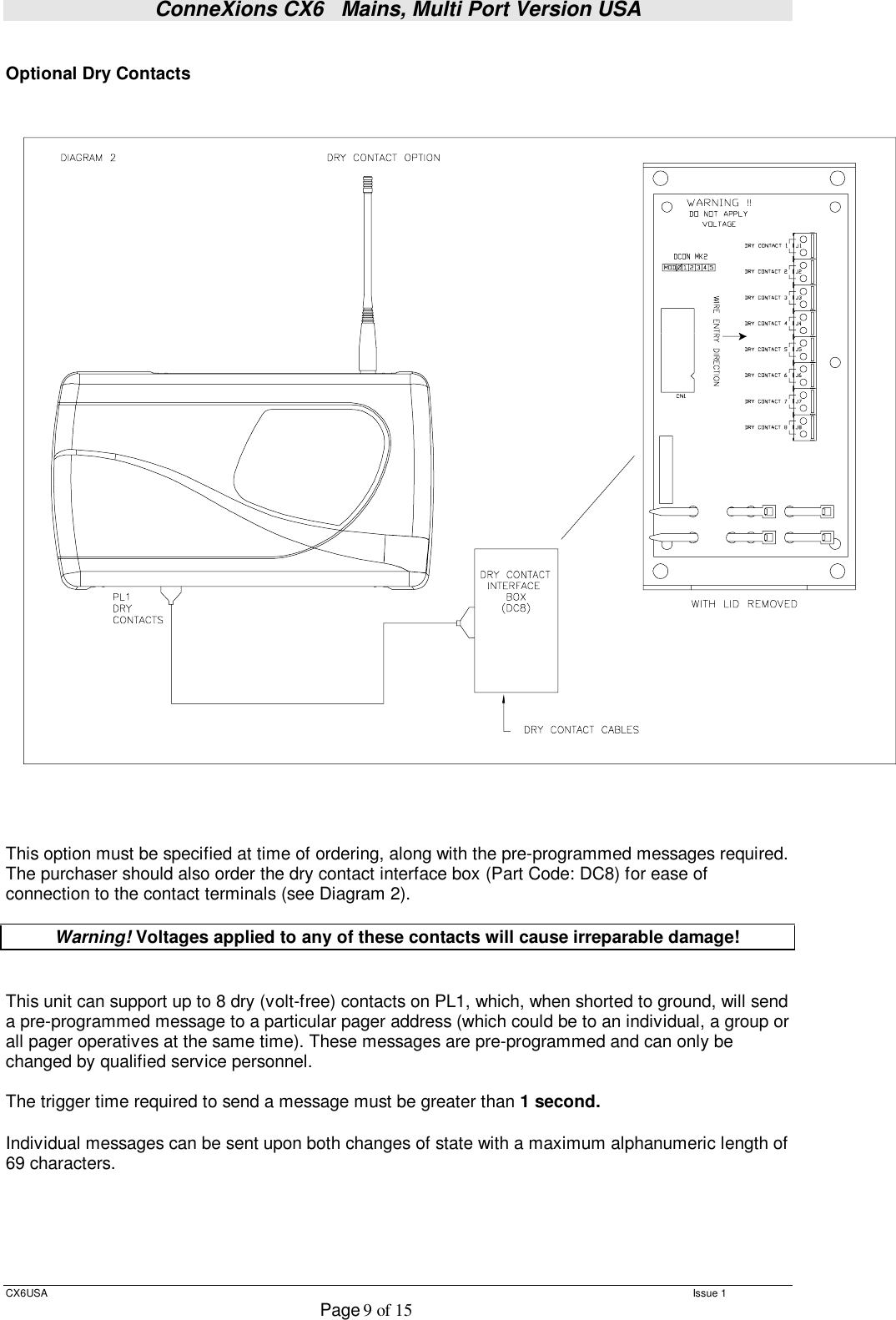 ConneXions CX6   Mains, Multi Port Version USA  CX6USA   Issue 1  Page 9 of 15   Optional Dry Contacts    This option must be specified at time of ordering, along with the pre-programmed messages required. The purchaser should also order the dry contact interface box (Part Code: DC8) for ease of connection to the contact terminals (see Diagram 2).  Warning! Voltages applied to any of these contacts will cause irreparable damage!   This unit can support up to 8 dry (volt-free) contacts on PL1, which, when shorted to ground, will send a pre-programmed message to a particular pager address (which could be to an individual, a group or all pager operatives at the same time). These messages are pre-programmed and can only be changed by qualified service personnel.  The trigger time required to send a message must be greater than 1 second.   Individual messages can be sent upon both changes of state with a maximum alphanumeric length of 69 characters.      