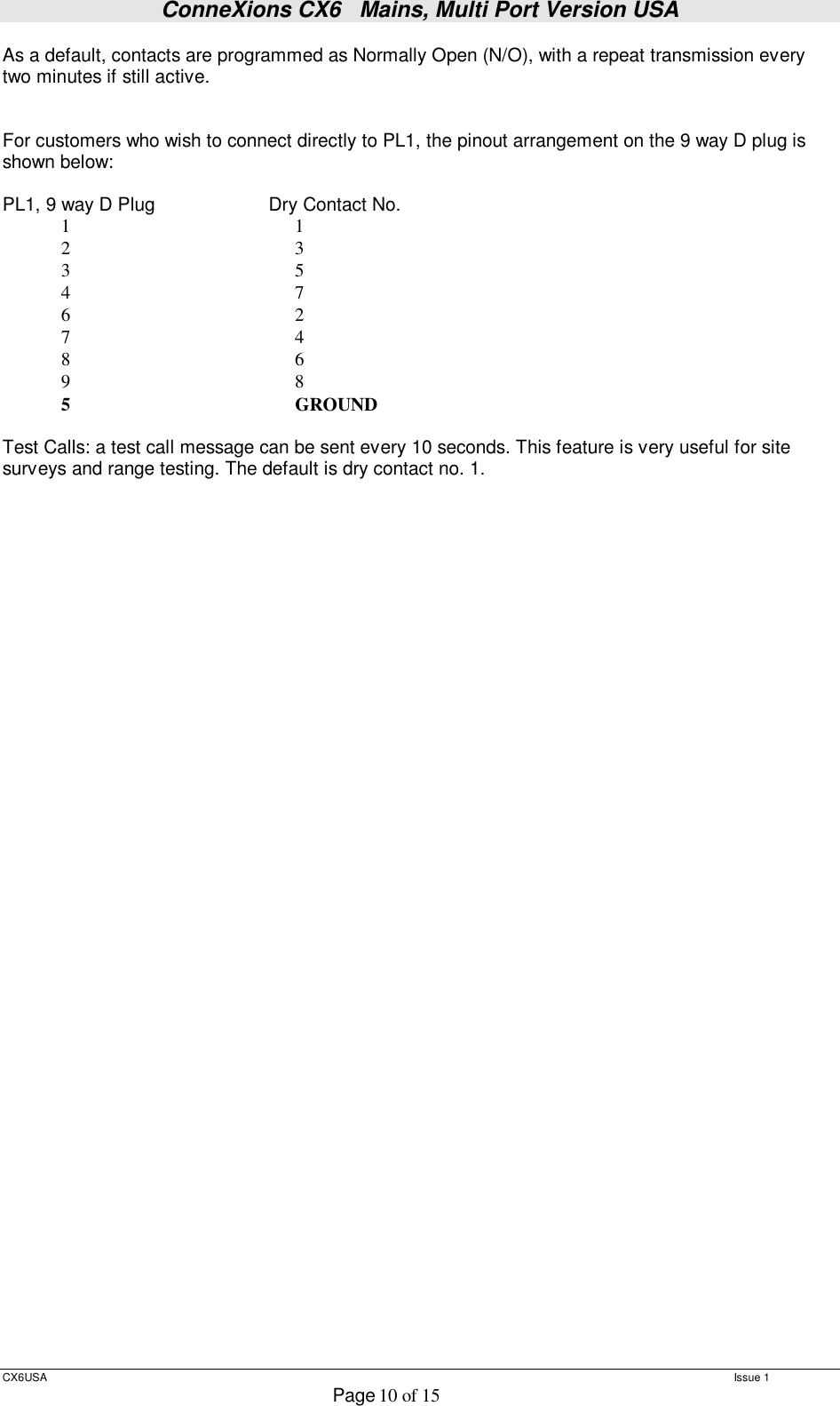 ConneXions CX6   Mains, Multi Port Version USA  CX6USA   Issue 1  Page 10 of 15  As a default, contacts are programmed as Normally Open (N/O), with a repeat transmission every two minutes if still active.   For customers who wish to connect directly to PL1, the pinout arrangement on the 9 way D plug is shown below:  PL1, 9 way D Plug   Dry Contact No.             1                                              1              2                                              3             3                                              5             4                                              7             6                                              2             7                                              4             8                                              6             9                                              8             5                                              GROUND  Test Calls: a test call message can be sent every 10 seconds. This feature is very useful for site surveys and range testing. The default is dry contact no. 1.   