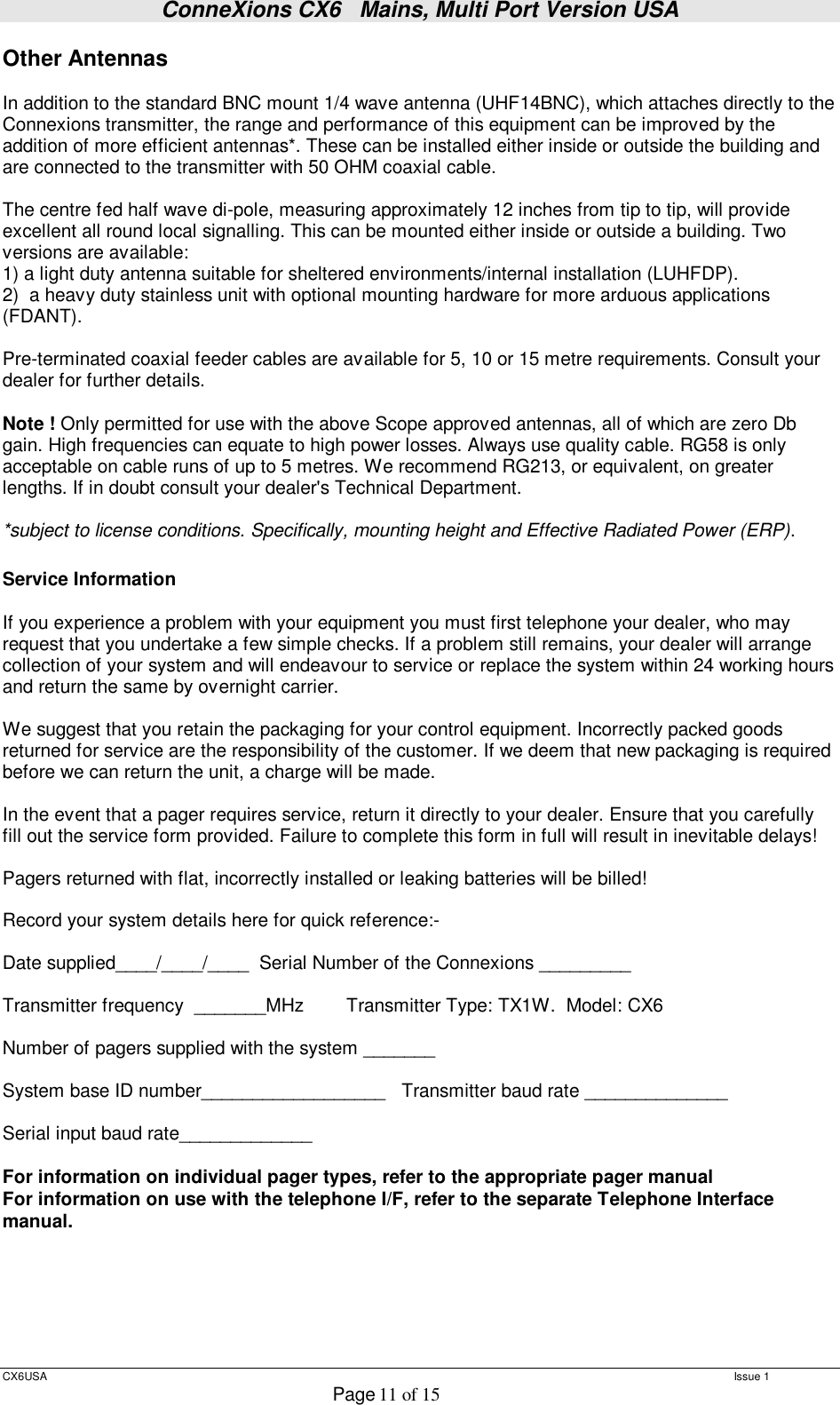 ConneXions CX6   Mains, Multi Port Version USA  CX6USA   Issue 1  Page 11 of 15  Other Antennas  In addition to the standard BNC mount 1/4 wave antenna (UHF14BNC), which attaches directly to the Connexions transmitter, the range and performance of this equipment can be improved by the addition of more efficient antennas*. These can be installed either inside or outside the building and are connected to the transmitter with 50 OHM coaxial cable.   The centre fed half wave di-pole, measuring approximately 12 inches from tip to tip, will provide excellent all round local signalling. This can be mounted either inside or outside a building. Two versions are available:  1) a light duty antenna suitable for sheltered environments/internal installation (LUHFDP). 2)  a heavy duty stainless unit with optional mounting hardware for more arduous applications (FDANT).  Pre-terminated coaxial feeder cables are available for 5, 10 or 15 metre requirements. Consult your dealer for further details.  Note ! Only permitted for use with the above Scope approved antennas, all of which are zero Db gain. High frequencies can equate to high power losses. Always use quality cable. RG58 is only acceptable on cable runs of up to 5 metres. We recommend RG213, or equivalent, on greater lengths. If in doubt consult your dealer&apos;s Technical Department.  *subject to license conditions. Specifically, mounting height and Effective Radiated Power (ERP).  Service Information   If you experience a problem with your equipment you must first telephone your dealer, who may request that you undertake a few simple checks. If a problem still remains, your dealer will arrange collection of your system and will endeavour to service or replace the system within 24 working hours and return the same by overnight carrier.  We suggest that you retain the packaging for your control equipment. Incorrectly packed goods returned for service are the responsibility of the customer. If we deem that new packaging is required before we can return the unit, a charge will be made.  In the event that a pager requires service, return it directly to your dealer. Ensure that you carefully fill out the service form provided. Failure to complete this form in full will result in inevitable delays!     Pagers returned with flat, incorrectly installed or leaking batteries will be billed!  Record your system details here for quick reference:-  Date supplied____/____/____  Serial Number of the Connexions _________  Transmitter frequency  _______MHz        Transmitter Type: TX1W.  Model: CX6  Number of pagers supplied with the system _______  System base ID number__________________   Transmitter baud rate ______________  Serial input baud rate_____________  For information on individual pager types, refer to the appropriate pager manual For information on use with the telephone I/F, refer to the separate Telephone Interface manual.       