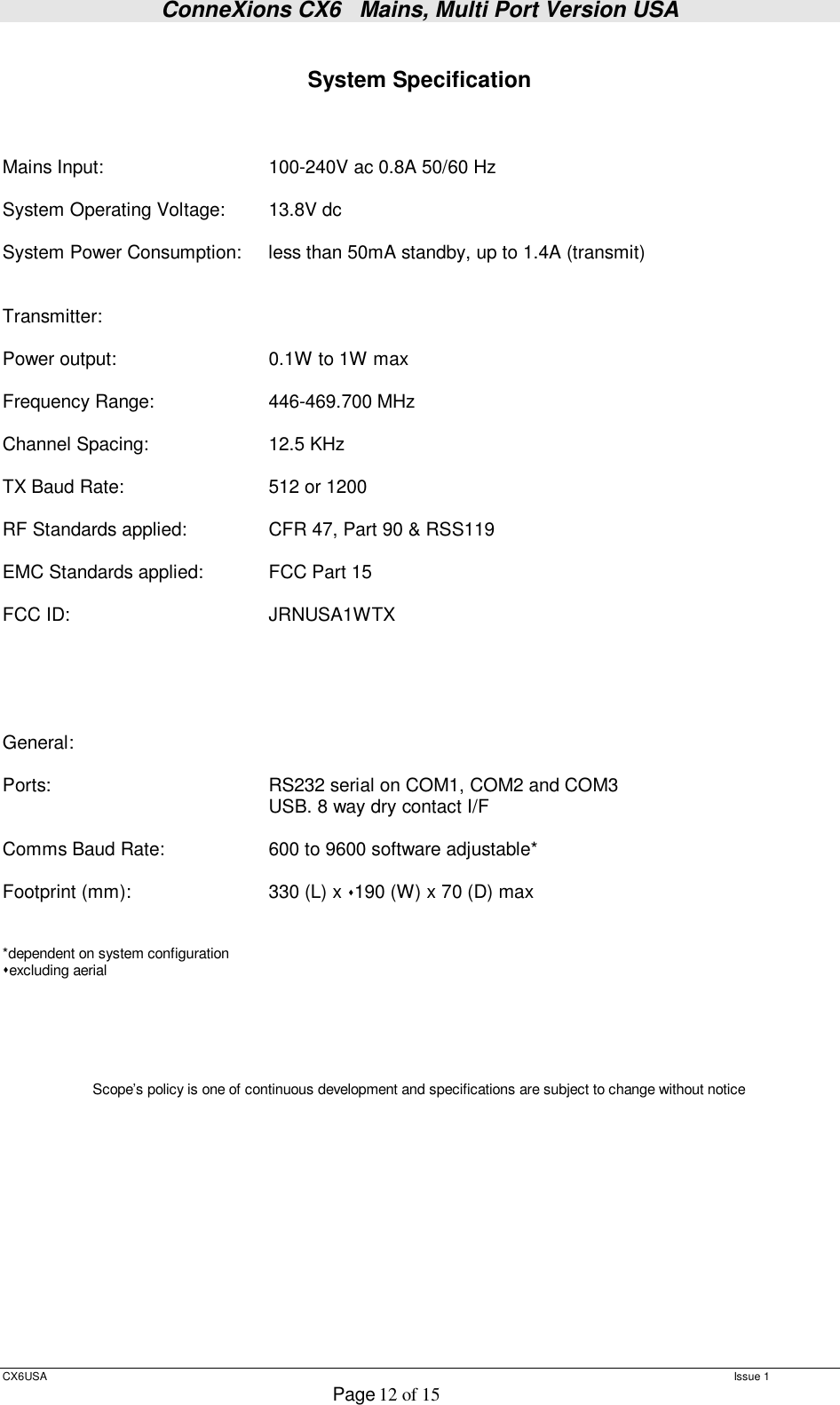 ConneXions CX6   Mains, Multi Port Version USA  CX6USA   Issue 1  Page 12 of 15   System Specification    Mains Input:    100-240V ac 0.8A 50/60 Hz  System Operating Voltage:  13.8V dc  System Power Consumption:  less than 50mA standby, up to 1.4A (transmit)   Transmitter:  Power output:    0.1W to 1W max  Frequency Range:   446-469.700 MHz  Channel Spacing:   12.5 KHz  TX Baud Rate:      512 or 1200    RF Standards applied:   CFR 47, Part 90 &amp; RSS119  EMC Standards applied:  FCC Part 15  FCC ID:    JRNUSA1WTX       General:  Ports:     RS232 serial on COM1, COM2 and COM3     USB. 8 way dry contact I/F  Comms Baud Rate:   600 to 9600 software adjustable*  Footprint (mm):    330 (L) x 190 (W) x 70 (D) max    *dependent on system configuration excluding aerial       Scope’s policy is one of continuous development and specifications are subject to change without notice          