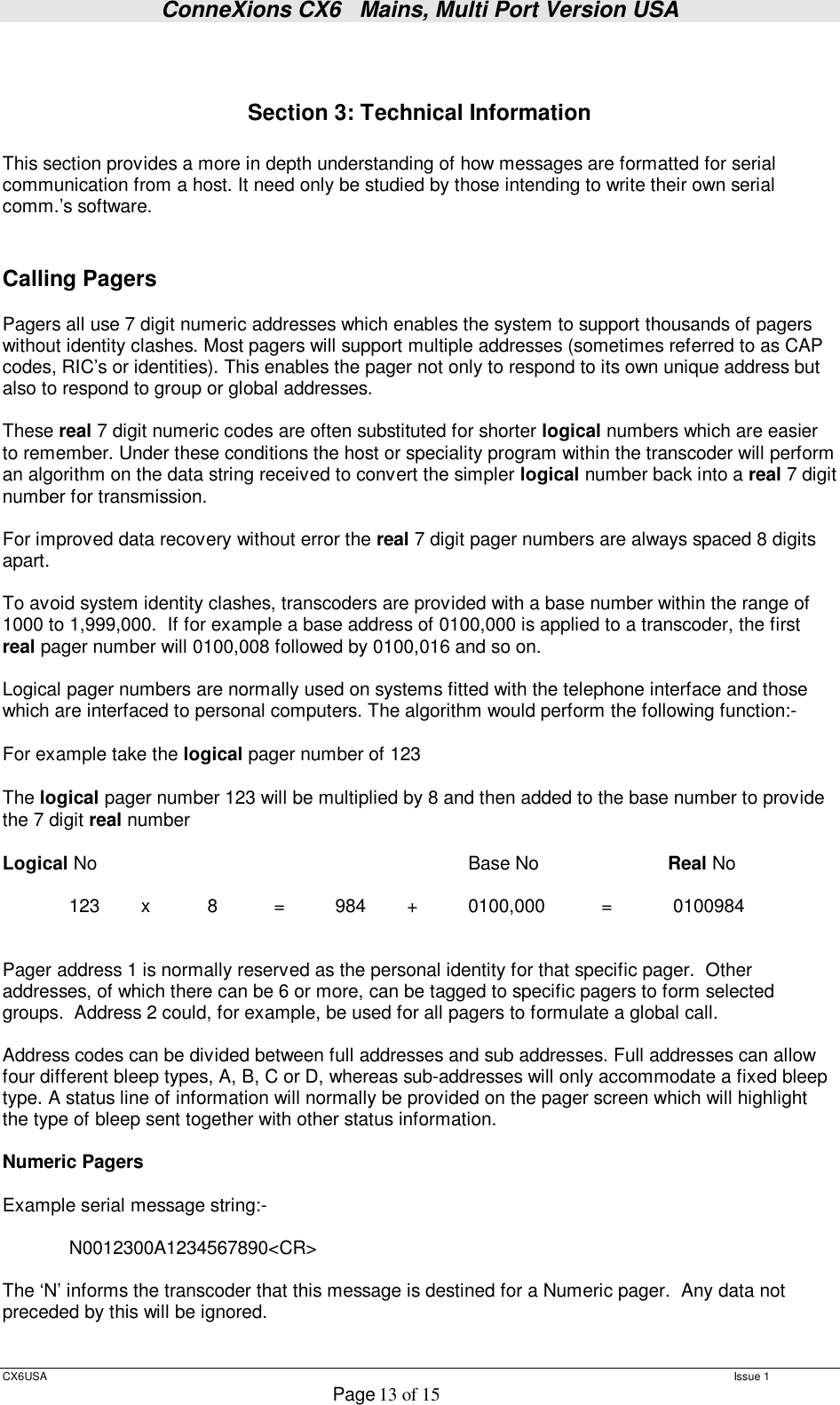 ConneXions CX6   Mains, Multi Port Version USA  CX6USA   Issue 1  Page 13 of 15    Section 3: Technical Information  This section provides a more in depth understanding of how messages are formatted for serial communication from a host. It need only be studied by those intending to write their own serial comm.’s software.   Calling Pagers   Pagers all use 7 digit numeric addresses which enables the system to support thousands of pagers without identity clashes. Most pagers will support multiple addresses (sometimes referred to as CAP codes, RIC’s or identities). This enables the pager not only to respond to its own unique address but also to respond to group or global addresses.  These real 7 digit numeric codes are often substituted for shorter logical numbers which are easier to remember. Under these conditions the host or speciality program within the transcoder will perform an algorithm on the data string received to convert the simpler logical number back into a real 7 digit number for transmission.  For improved data recovery without error the real 7 digit pager numbers are always spaced 8 digits apart.  To avoid system identity clashes, transcoders are provided with a base number within the range of 1000 to 1,999,000.  If for example a base address of 0100,000 is applied to a transcoder, the first real pager number will 0100,008 followed by 0100,016 and so on.  Logical pager numbers are normally used on systems fitted with the telephone interface and those which are interfaced to personal computers. The algorithm would perform the following function:-  For example take the logical pager number of 123  The logical pager number 123 will be multiplied by 8 and then added to the base number to provide the 7 digit real number  Logical No       Base No   Real No   123   x   8   =   984   +   0100,000   =   0100984    Pager address 1 is normally reserved as the personal identity for that specific pager.  Other addresses, of which there can be 6 or more, can be tagged to specific pagers to form selected groups.  Address 2 could, for example, be used for all pagers to formulate a global call.  Address codes can be divided between full addresses and sub addresses. Full addresses can allow four different bleep types, A, B, C or D, whereas sub-addresses will only accommodate a fixed bleep type. A status line of information will normally be provided on the pager screen which will highlight the type of bleep sent together with other status information.   Numeric Pagers  Example serial message string:-     N0012300A1234567890&lt;CR&gt;  The ‘N’ informs the transcoder that this message is destined for a Numeric pager.  Any data not preceded by this will be ignored.  