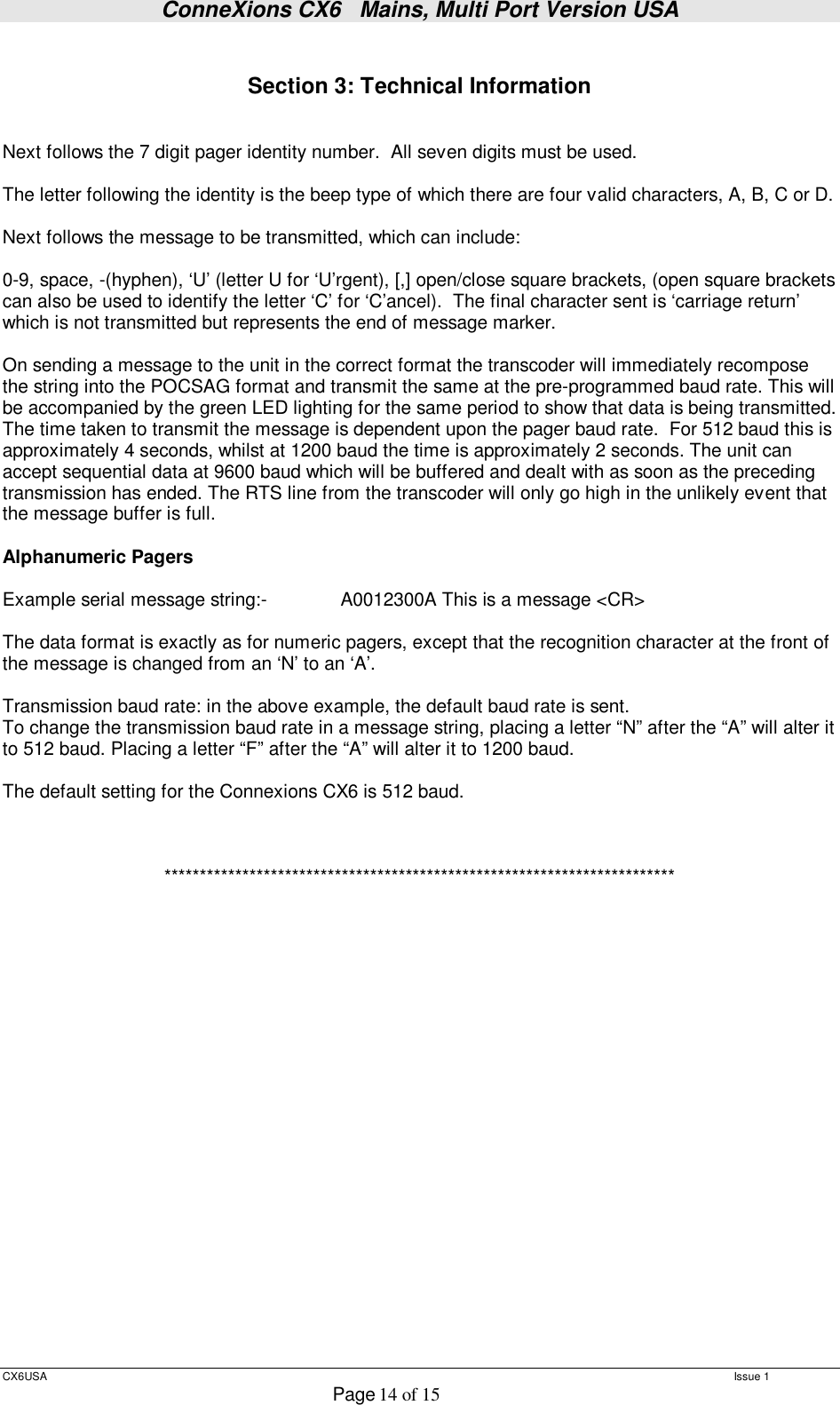 ConneXions CX6   Mains, Multi Port Version USA  CX6USA   Issue 1  Page 14 of 15   Section 3: Technical Information   Next follows the 7 digit pager identity number.  All seven digits must be used.  The letter following the identity is the beep type of which there are four valid characters, A, B, C or D.  Next follows the message to be transmitted, which can include:  0-9, space, -(hyphen), ‘U’ (letter U for ‘U’rgent), [,] open/close square brackets, (open square brackets can also be used to identify the letter ‘C’ for ‘C’ancel).  The final character sent is ‘carriage return’ which is not transmitted but represents the end of message marker.  On sending a message to the unit in the correct format the transcoder will immediately recompose the string into the POCSAG format and transmit the same at the pre-programmed baud rate. This will be accompanied by the green LED lighting for the same period to show that data is being transmitted.  The time taken to transmit the message is dependent upon the pager baud rate.  For 512 baud this is approximately 4 seconds, whilst at 1200 baud the time is approximately 2 seconds. The unit can accept sequential data at 9600 baud which will be buffered and dealt with as soon as the preceding transmission has ended. The RTS line from the transcoder will only go high in the unlikely event that the message buffer is full.  Alphanumeric Pagers   Example serial message string:-    A0012300A This is a message &lt;CR&gt;  The data format is exactly as for numeric pagers, except that the recognition character at the front of the message is changed from an ‘N’ to an ‘A’.   Transmission baud rate: in the above example, the default baud rate is sent. To change the transmission baud rate in a message string, placing a letter “N” after the “A” will alter it to 512 baud. Placing a letter “F” after the “A” will alter it to 1200 baud.  The default setting for the Connexions CX6 is 512 baud.    ************************************************************************ 