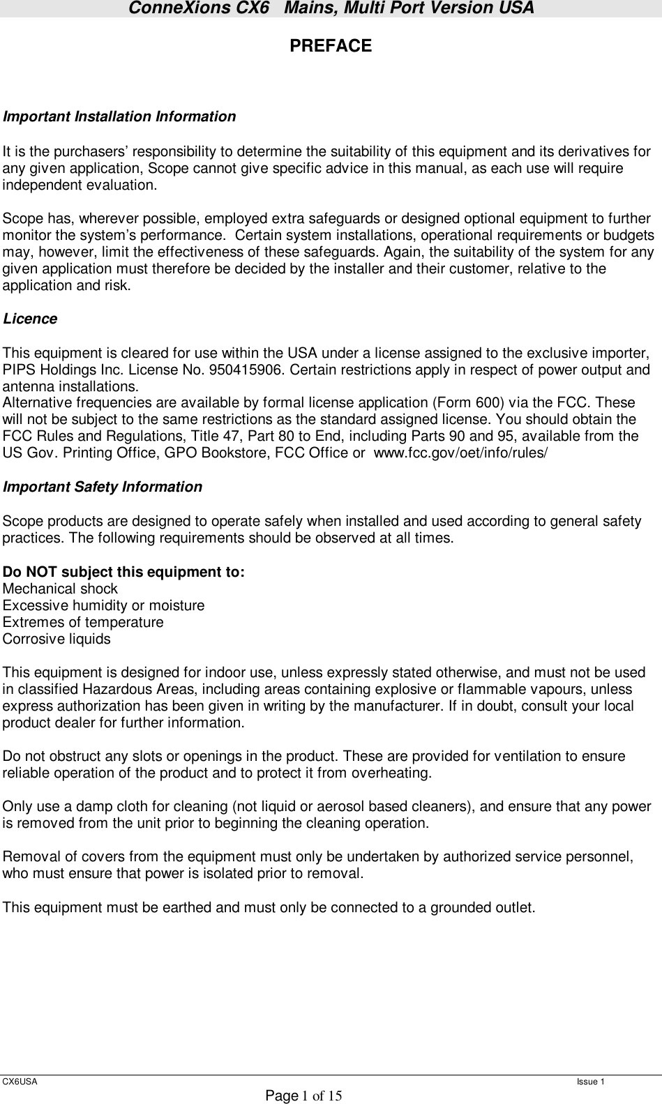 ConneXions CX6   Mains, Multi Port Version USA  CX6USA   Issue 1  Page 1 of 15  PREFACE    Important Installation Information  It is the purchasers’ responsibility to determine the suitability of this equipment and its derivatives for any given application, Scope cannot give specific advice in this manual, as each use will require independent evaluation.  Scope has, wherever possible, employed extra safeguards or designed optional equipment to further monitor the system’s performance.  Certain system installations, operational requirements or budgets may, however, limit the effectiveness of these safeguards. Again, the suitability of the system for any given application must therefore be decided by the installer and their customer, relative to the application and risk.  Licence  This equipment is cleared for use within the USA under a license assigned to the exclusive importer, PIPS Holdings Inc. License No. 950415906. Certain restrictions apply in respect of power output and antenna installations. Alternative frequencies are available by formal license application (Form 600) via the FCC. These will not be subject to the same restrictions as the standard assigned license. You should obtain the FCC Rules and Regulations, Title 47, Part 80 to End, including Parts 90 and 95, available from the US Gov. Printing Office, GPO Bookstore, FCC Office or  www.fcc.gov/oet/info/rules/  Important Safety Information  Scope products are designed to operate safely when installed and used according to general safety practices. The following requirements should be observed at all times.  Do NOT subject this equipment to: Mechanical shock Excessive humidity or moisture Extremes of temperature Corrosive liquids  This equipment is designed for indoor use, unless expressly stated otherwise, and must not be used in classified Hazardous Areas, including areas containing explosive or flammable vapours, unless express authorization has been given in writing by the manufacturer. If in doubt, consult your local product dealer for further information.  Do not obstruct any slots or openings in the product. These are provided for ventilation to ensure reliable operation of the product and to protect it from overheating.  Only use a damp cloth for cleaning (not liquid or aerosol based cleaners), and ensure that any power is removed from the unit prior to beginning the cleaning operation.  Removal of covers from the equipment must only be undertaken by authorized service personnel, who must ensure that power is isolated prior to removal.  This equipment must be earthed and must only be connected to a grounded outlet.          