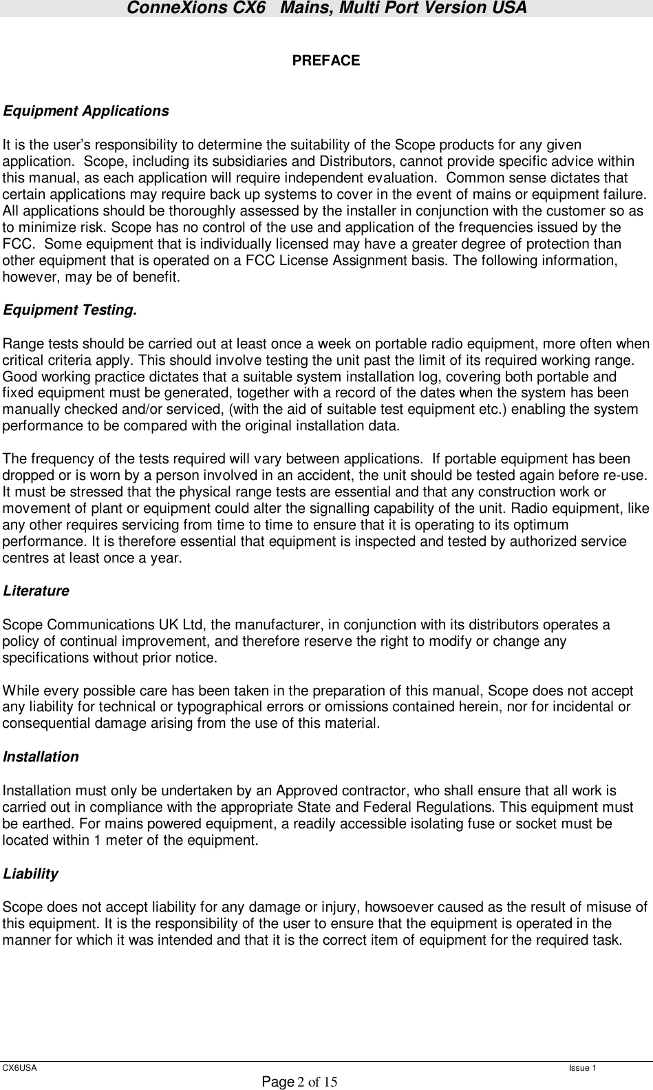 ConneXions CX6   Mains, Multi Port Version USA  CX6USA   Issue 1  Page 2 of 15   PREFACE   Equipment Applications  It is the user’s responsibility to determine the suitability of the Scope products for any given application.  Scope, including its subsidiaries and Distributors, cannot provide specific advice within this manual, as each application will require independent evaluation.  Common sense dictates that certain applications may require back up systems to cover in the event of mains or equipment failure. All applications should be thoroughly assessed by the installer in conjunction with the customer so as to minimize risk. Scope has no control of the use and application of the frequencies issued by the FCC.  Some equipment that is individually licensed may have a greater degree of protection than other equipment that is operated on a FCC License Assignment basis. The following information, however, may be of benefit.    Equipment Testing.  Range tests should be carried out at least once a week on portable radio equipment, more often when critical criteria apply. This should involve testing the unit past the limit of its required working range. Good working practice dictates that a suitable system installation log, covering both portable and fixed equipment must be generated, together with a record of the dates when the system has been manually checked and/or serviced, (with the aid of suitable test equipment etc.) enabling the system performance to be compared with the original installation data.  The frequency of the tests required will vary between applications.  If portable equipment has been dropped or is worn by a person involved in an accident, the unit should be tested again before re-use.  It must be stressed that the physical range tests are essential and that any construction work or movement of plant or equipment could alter the signalling capability of the unit. Radio equipment, like any other requires servicing from time to time to ensure that it is operating to its optimum performance. It is therefore essential that equipment is inspected and tested by authorized service centres at least once a year.   Literature  Scope Communications UK Ltd, the manufacturer, in conjunction with its distributors operates a policy of continual improvement, and therefore reserve the right to modify or change any specifications without prior notice.  While every possible care has been taken in the preparation of this manual, Scope does not accept any liability for technical or typographical errors or omissions contained herein, nor for incidental or consequential damage arising from the use of this material.  Installation  Installation must only be undertaken by an Approved contractor, who shall ensure that all work is carried out in compliance with the appropriate State and Federal Regulations. This equipment must be earthed. For mains powered equipment, a readily accessible isolating fuse or socket must be located within 1 meter of the equipment.  Liability  Scope does not accept liability for any damage or injury, howsoever caused as the result of misuse of this equipment. It is the responsibility of the user to ensure that the equipment is operated in the manner for which it was intended and that it is the correct item of equipment for the required task.       