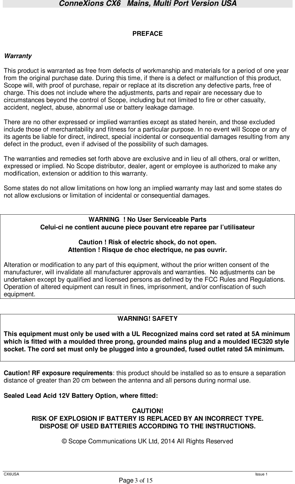 ConneXions CX6   Mains, Multi Port Version USA  CX6USA   Issue 1  Page 3 of 15    PREFACE   Warranty  This product is warranted as free from defects of workmanship and materials for a period of one year from the original purchase date. During this time, if there is a defect or malfunction of this product, Scope will, with proof of purchase, repair or replace at its discretion any defective parts, free of charge. This does not include where the adjustments, parts and repair are necessary due to circumstances beyond the control of Scope, including but not limited to fire or other casualty, accident, neglect, abuse, abnormal use or battery leakage damage.  There are no other expressed or implied warranties except as stated herein, and those excluded include those of merchantability and fitness for a particular purpose. In no event will Scope or any of its agents be liable for direct, indirect, special incidental or consequential damages resulting from any defect in the product, even if advised of the possibility of such damages.  The warranties and remedies set forth above are exclusive and in lieu of all others, oral or written, expressed or implied. No Scope distributor, dealer, agent or employee is authorized to make any modification, extension or addition to this warranty.  Some states do not allow limitations on how long an implied warranty may last and some states do not allow exclusions or limitation of incidental or consequential damages.   WARNING  ! No User Serviceable Parts  Celui-ci ne contient aucune piece pouvant etre reparee par l’utilisateur  Caution ! Risk of electric shock, do not open. Attention ! Risque de choc electrique, ne pas ouvrir.  Alteration or modification to any part of this equipment, without the prior written consent of the manufacturer, will invalidate all manufacturer approvals and warranties.  No adjustments can be undertaken except by qualified and licensed persons as defined by the FCC Rules and Regulations. Operation of altered equipment can result in fines, imprisonment, and/or confiscation of such equipment.   WARNING! SAFETY  This equipment must only be used with a UL Recognized mains cord set rated at 5A minimum which is fitted with a moulded three prong, grounded mains plug and a moulded IEC320 style socket. The cord set must only be plugged into a grounded, fused outlet rated 5A minimum.   Caution! RF exposure requirements: this product should be installed so as to ensure a separation distance of greater than 20 cm between the antenna and all persons during normal use.  Sealed Lead Acid 12V Battery Option, where fitted:  CAUTION! RISK OF EXPLOSION IF BATTERY IS REPLACED BY AN INCORRECT TYPE. DISPOSE OF USED BATTERIES ACCORDING TO THE INSTRUCTIONS.  © Scope Communications UK Ltd, 2014 All Rights Reserved    