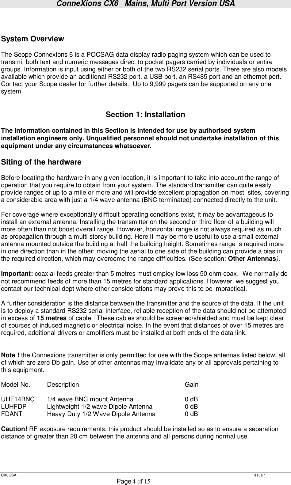 ConneXions CX6   Mains, Multi Port Version USA  CX6USA   Issue 1  Page 4 of 15    System Overview  The Scope Connexions 6 is a POCSAG data display radio paging system which can be used to transmit both text and numeric messages direct to pocket pagers carried by individuals or entire groups. Information is input using either or both of the two RS232 serial ports. There are also models available which provide an additional RS232 port, a USB port, an RS485 port and an ethernet port. Contact your Scope dealer for further details.  Up to 9,999 pagers can be supported on any one system.   Section 1: Installation  The information contained in this Section is intended for use by authorised system installation engineers only. Unqualified personnel should not undertake installation of this equipment under any circumstances whatsoever.  Siting of the hardware   Before locating the hardware in any given location, it is important to take into account the range of operation that you require to obtain from your system. The standard transmitter can quite easily provide ranges of up to a mile or more and will provide excellent propagation on most  sites, covering a considerable area with just a 1/4 wave antenna (BNC terminated) connected directly to the unit.    For coverage where exceptionally difficult operating conditions exist, it may be advantageous to install an external antenna. Installing the transmitter on the second or third floor of a building will more often than not boost overall range. However, horizontal range is not always required as much as propagation through a multi storey building. Here it may be more useful to use a small external antenna mounted outside the building at half the building height. Sometimes range is required more in one direction than in the other: moving the aerial to one side of the building can provide a bias in the required direction, which may overcome the range difficulties. (See section: Other Antennas).  Important: coaxial feeds greater than 5 metres must employ low loss 50 ohm coax.  We normally do not recommend feeds of more than 15 metres for standard applications. However, we suggest you contact our technical dept where other considerations may prove this to be impractical.    A further consideration is the distance between the transmitter and the source of the data. If the unit is to deploy a standard RS232 serial interface, reliable reception of the data should not be attempted in excess of 15 metres of cable.  These cables should be screened/shielded and must be kept clear of sources of induced magnetic or electrical noise. In the event that distances of over 15 metres are required, additional drivers or amplifiers must be installed at both ends of the data link.   Note ! the Connexions transmitter is only permitted for use with the Scope antennas listed below, all of which are zero Db gain. Use of other antennas may invalidate any or all approvals pertaining to this equipment.  Model No.  Description      Gain  UHF14BNC  1/4 wave BNC mount Antenna    0 dB LUHFDP  Lightweight 1/2 wave Dipole Antenna   0 dB FDANT   Heavy Duty 1/2 Wave Dipole Antenna   0 dB   Caution! RF exposure requirements: this product should be installed so as to ensure a separation distance of greater than 20 cm between the antenna and all persons during normal use.     