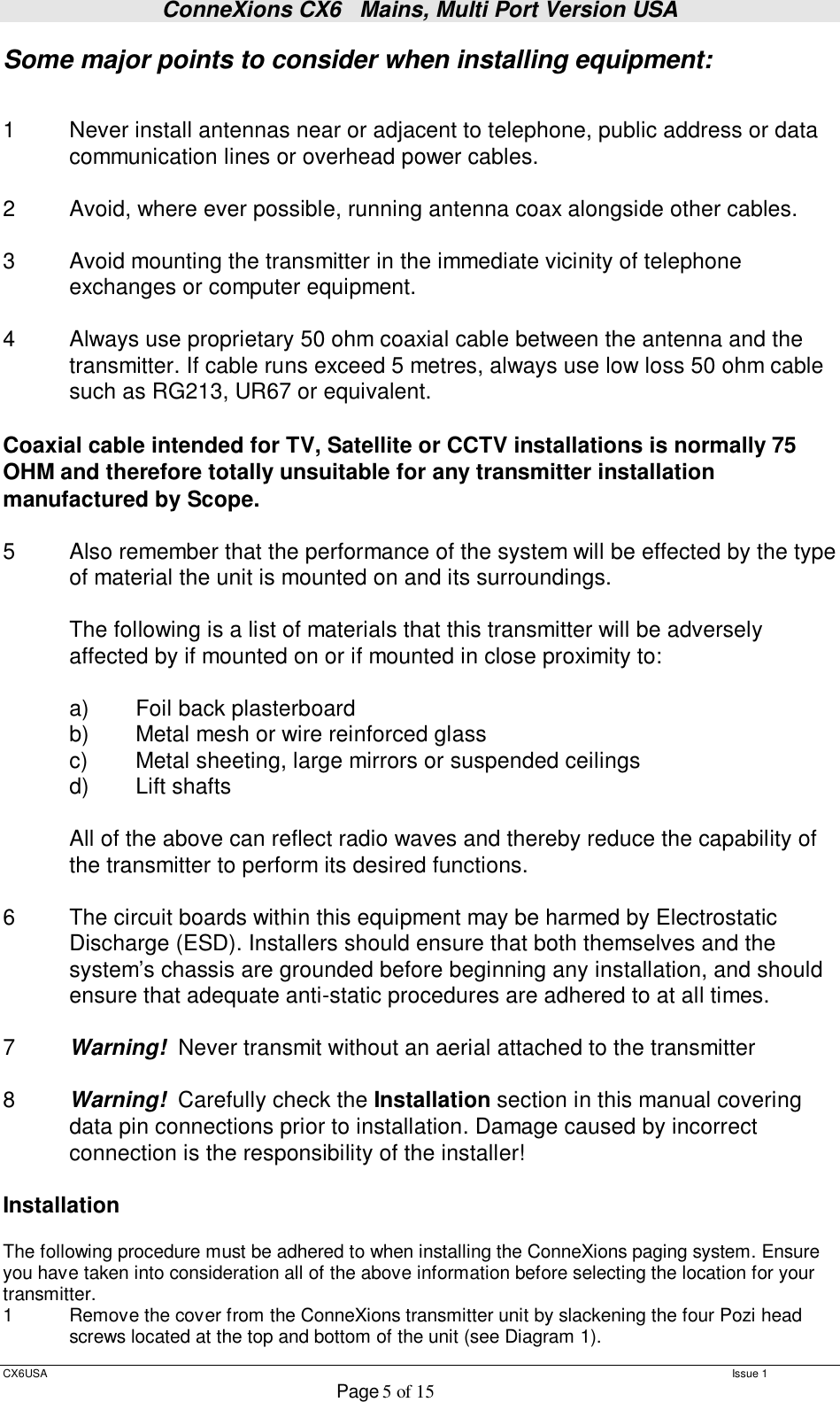 ConneXions CX6   Mains, Multi Port Version USA  CX6USA   Issue 1  Page 5 of 15  Some major points to consider when installing equipment:   1  Never install antennas near or adjacent to telephone, public address or data  communication lines or overhead power cables.  2  Avoid, where ever possible, running antenna coax alongside other cables.  3  Avoid mounting the transmitter in the immediate vicinity of telephone exchanges or computer equipment.  4  Always use proprietary 50 ohm coaxial cable between the antenna and the  transmitter. If cable runs exceed 5 metres, always use low loss 50 ohm cable  such as RG213, UR67 or equivalent.   Coaxial cable intended for TV, Satellite or CCTV installations is normally 75 OHM and therefore totally unsuitable for any transmitter installation manufactured by Scope.  5  Also remember that the performance of the system will be effected by the type of material the unit is mounted on and its surroundings.    The following is a list of materials that this transmitter will be adversely affected by if mounted on or if mounted in close proximity to:     a)  Foil back plasterboard  b)  Metal mesh or wire reinforced glass  c)  Metal sheeting, large mirrors or suspended ceilings  d)  Lift shafts  All of the above can reflect radio waves and thereby reduce the capability of the transmitter to perform its desired functions.  6  The circuit boards within this equipment may be harmed by Electrostatic Discharge (ESD). Installers should ensure that both themselves and the system’s chassis are grounded before beginning any installation, and should ensure that adequate anti-static procedures are adhered to at all times.  7  Warning!  Never transmit without an aerial attached to the transmitter  8  Warning!  Carefully check the Installation section in this manual covering data pin connections prior to installation. Damage caused by incorrect connection is the responsibility of the installer!   Installation  The following procedure must be adhered to when installing the ConneXions paging system. Ensure you have taken into consideration all of the above information before selecting the location for your transmitter. 1  Remove the cover from the ConneXions transmitter unit by slackening the four Pozi head  screws located at the top and bottom of the unit (see Diagram 1). 