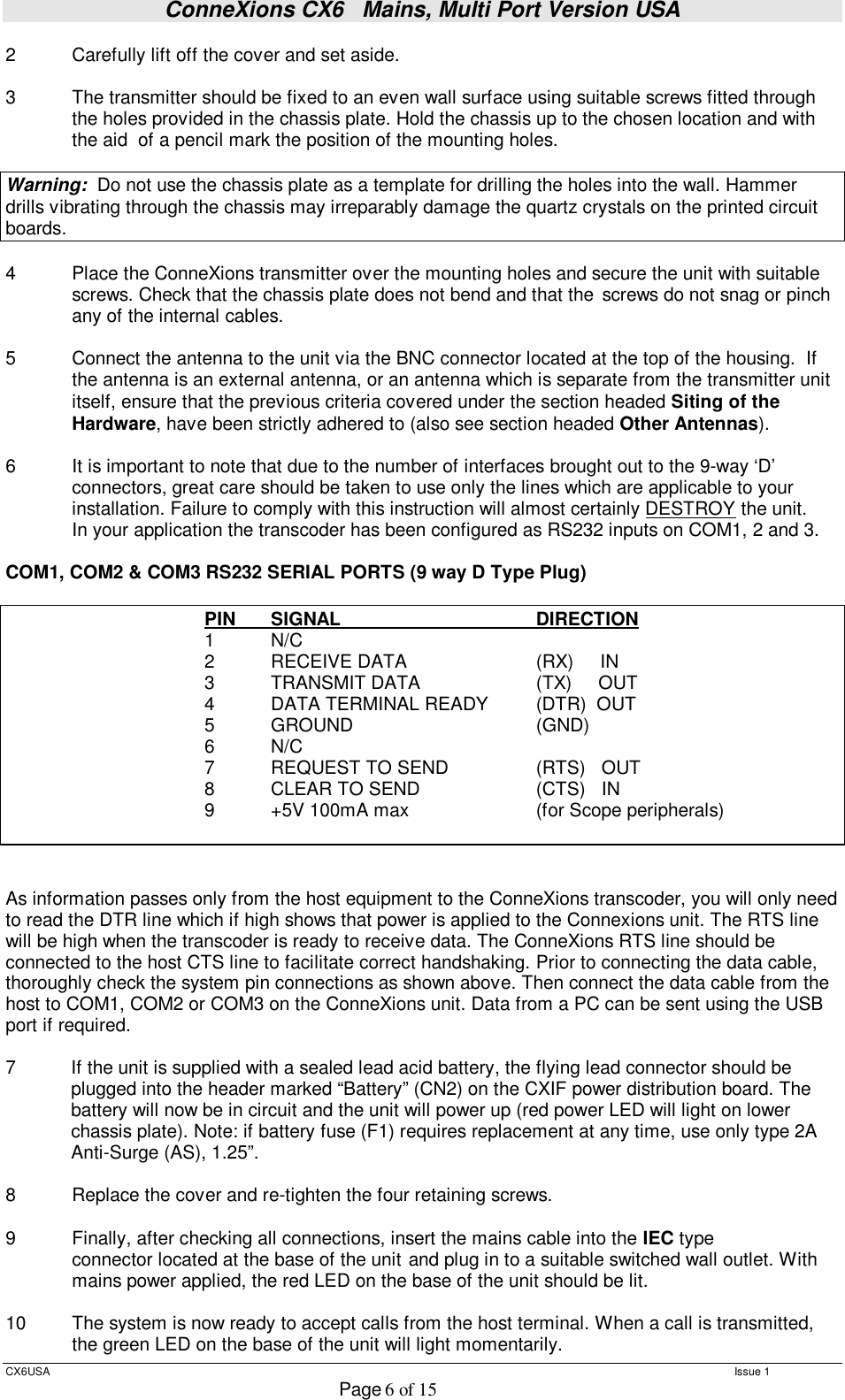 ConneXions CX6   Mains, Multi Port Version USA  CX6USA   Issue 1  Page 6 of 15  2  Carefully lift off the cover and set aside.  3  The transmitter should be fixed to an even wall surface using suitable screws fitted through the holes provided in the chassis plate. Hold the chassis up to the chosen location and with the aid  of a pencil mark the position of the mounting holes.    Warning:  Do not use the chassis plate as a template for drilling the holes into the wall. Hammer drills vibrating through the chassis may irreparably damage the quartz crystals on the printed circuit boards.    4  Place the ConneXions transmitter over the mounting holes and secure the unit with suitable screws. Check that the chassis plate does not bend and that the  screws do not snag or pinch any of the internal cables.  5  Connect the antenna to the unit via the BNC connector located at the top of the housing.  If the antenna is an external antenna, or an antenna which is separate from the transmitter unit itself, ensure that the previous criteria covered under the section headed Siting of the Hardware, have been strictly adhered to (also see section headed Other Antennas).  6  It is important to note that due to the number of interfaces brought out to the 9-way ‘D’ connectors, great care should be taken to use only the lines which are applicable to your installation. Failure to comply with this instruction will almost certainly DESTROY the unit.   In your application the transcoder has been configured as RS232 inputs on COM1, 2 and 3.  COM1, COM2 &amp; COM3 RS232 SERIAL PORTS (9 way D Type Plug)       PIN  SIGNAL      DIRECTION    1  N/C    2  RECEIVE DATA         (RX)     IN    3  TRANSMIT DATA        (TX)     OUT    4  DATA TERMINAL READY   (DTR)  OUT    5  GROUND                             (GND)     6  N/C             7  REQUEST TO SEND       (RTS)   OUT    8  CLEAR TO SEND        (CTS)   IN    9  +5V 100mA max   (for Scope peripherals)                    As information passes only from the host equipment to the ConneXions transcoder, you will only need to read the DTR line which if high shows that power is applied to the Connexions unit. The RTS line will be high when the transcoder is ready to receive data. The ConneXions RTS line should be connected to the host CTS line to facilitate correct handshaking. Prior to connecting the data cable, thoroughly check the system pin connections as shown above. Then connect the data cable from the host to COM1, COM2 or COM3 on the ConneXions unit. Data from a PC can be sent using the USB port if required.   7  If the unit is supplied with a sealed lead acid battery, the flying lead connector should be plugged into the header marked “Battery” (CN2) on the CXIF power distribution board. The battery will now be in circuit and the unit will power up (red power LED will light on lower chassis plate). Note: if battery fuse (F1) requires replacement at any time, use only type 2A Anti-Surge (AS), 1.25”.  8  Replace the cover and re-tighten the four retaining screws.  9  Finally, after checking all connections, insert the mains cable into the IEC type   connector located at the base of the unit  and plug in to a suitable switched wall outlet. With  mains power applied, the red LED on the base of the unit should be lit.  10   The system is now ready to accept calls from the host terminal. When a call is transmitted, the green LED on the base of the unit will light momentarily. 