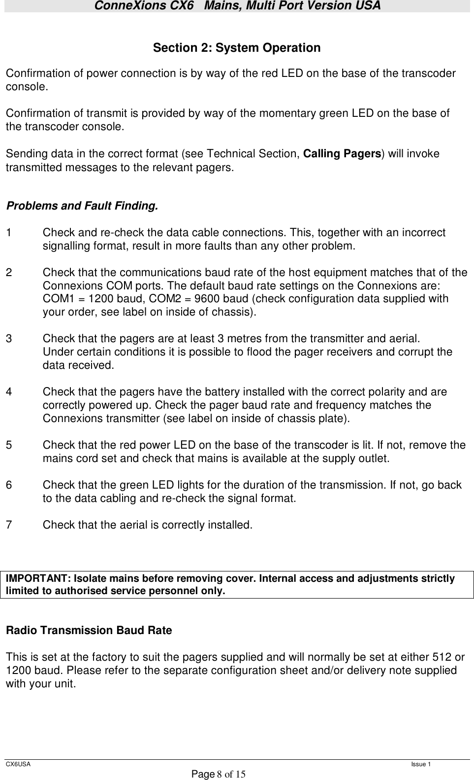 ConneXions CX6   Mains, Multi Port Version USA  CX6USA   Issue 1  Page 8 of 15   Section 2: System Operation  Confirmation of power connection is by way of the red LED on the base of the transcoder console.  Confirmation of transmit is provided by way of the momentary green LED on the base of the transcoder console.  Sending data in the correct format (see Technical Section, Calling Pagers) will invoke transmitted messages to the relevant pagers.   Problems and Fault Finding.  1  Check and re-check the data cable connections. This, together with an incorrect  signalling format, result in more faults than any other problem.  2  Check that the communications baud rate of the host equipment matches that of the Connexions COM ports. The default baud rate settings on the Connexions are:    COM1 = 1200 baud, COM2 = 9600 baud (check configuration data supplied with your order, see label on inside of chassis).  3  Check that the pagers are at least 3 metres from the transmitter and aerial.  Under certain conditions it is possible to flood the pager receivers and corrupt the  data received.  4     Check that the pagers have the battery installed with the correct polarity and are correctly powered up. Check the pager baud rate and frequency matches the Connexions transmitter (see label on inside of chassis plate).  5  Check that the red power LED on the base of the transcoder is lit. If not, remove the mains cord set and check that mains is available at the supply outlet.   6   Check that the green LED lights for the duration of the transmission. If not, go back  to the data cabling and re-check the signal format.  7   Check that the aerial is correctly installed.    IMPORTANT: Isolate mains before removing cover. Internal access and adjustments strictly limited to authorised service personnel only.   Radio Transmission Baud Rate  This is set at the factory to suit the pagers supplied and will normally be set at either 512 or 1200 baud. Please refer to the separate configuration sheet and/or delivery note supplied with your unit.     