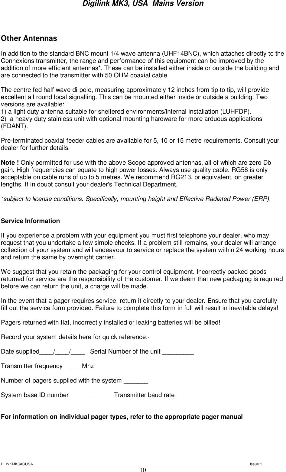 Digilink MK3, USA  Mains Version  DLINKMK3ACUSA   Issue 1 10   Other Antennas  In addition to the standard BNC mount 1/4 wave antenna (UHF14BNC), which attaches directly to the Connexions transmitter, the range and performance of this equipment can be improved by the addition of more efficient antennas*. These can be installed either inside or outside the building and are connected to the transmitter with 50 OHM coaxial cable.   The centre fed half wave di-pole, measuring approximately 12 inches from tip to tip, will provide excellent all round local signalling. This can be mounted either inside or outside a building. Two versions are available:  1) a light duty antenna suitable for sheltered environments/internal installation (LUHFDP). 2)  a heavy duty stainless unit with optional mounting hardware for more arduous applications (FDANT).  Pre-terminated coaxial feeder cables are available for 5, 10 or 15 metre requirements. Consult your dealer for further details.  Note ! Only permitted for use with the above Scope approved antennas, all of which are zero Db gain. High frequencies can equate to high power losses. Always use quality cable. RG58 is only acceptable on cable runs of up to 5 metres. We recommend RG213, or equivalent, on greater lengths. If in doubt consult your dealer&apos;s Technical Department.  *subject to license conditions. Specifically, mounting height and Effective Radiated Power (ERP).   Service Information   If you experience a problem with your equipment you must first telephone your dealer, who may request that you undertake a few simple checks. If a problem still remains, your dealer will arrange collection of your system and will endeavour to service or replace the system within 24 working hours and return the same by overnight carrier.  We suggest that you retain the packaging for your control equipment. Incorrectly packed goods returned for service are the responsibility of the customer. If we deem that new packaging is required before we can return the unit, a charge will be made.  In the event that a pager requires service, return it directly to your dealer. Ensure that you carefully fill out the service form provided. Failure to complete this form in full will result in inevitable delays!     Pagers returned with flat, incorrectly installed or leaking batteries will be billed!  Record your system details here for quick reference:-  Date supplied____/____/____   Serial Number of the unit _________  Transmitter frequency   ____Mhz          Number of pagers supplied with the system _______  System base ID number__________   Transmitter baud rate ______________   For information on individual pager types, refer to the appropriate pager manual      