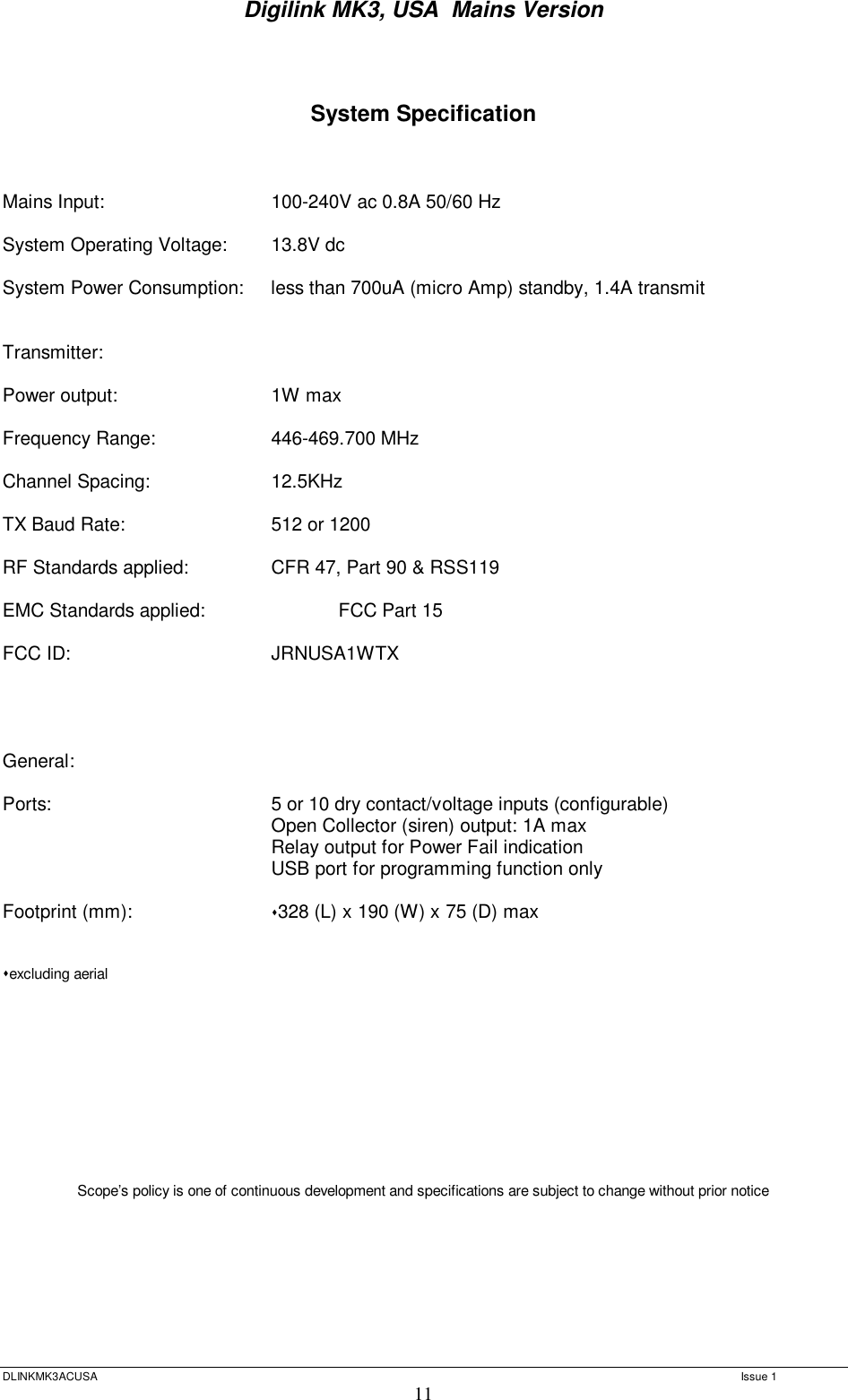 Digilink MK3, USA  Mains Version  DLINKMK3ACUSA   Issue 1 11   System Specification    Mains Input:    100-240V ac 0.8A 50/60 Hz  System Operating Voltage:  13.8V dc  System Power Consumption:  less than 700uA (micro Amp) standby, 1.4A transmit   Transmitter:  Power output:    1W max  Frequency Range:   446-469.700 MHz  Channel Spacing:   12.5KHz  TX Baud Rate:    512 or 1200  RF Standards applied:   CFR 47, Part 90 &amp; RSS119  EMC Standards applied:   FCC Part 15  FCC ID:    JRNUSA1WTX      General:  Ports:     5 or 10 dry contact/voltage inputs (configurable)     Open Collector (siren) output: 1A max     Relay output for Power Fail indication     USB port for programming function only      Footprint (mm):    328 (L) x 190 (W) x 75 (D) max    excluding aerial            Scope’s policy is one of continuous development and specifications are subject to change without prior notice    
