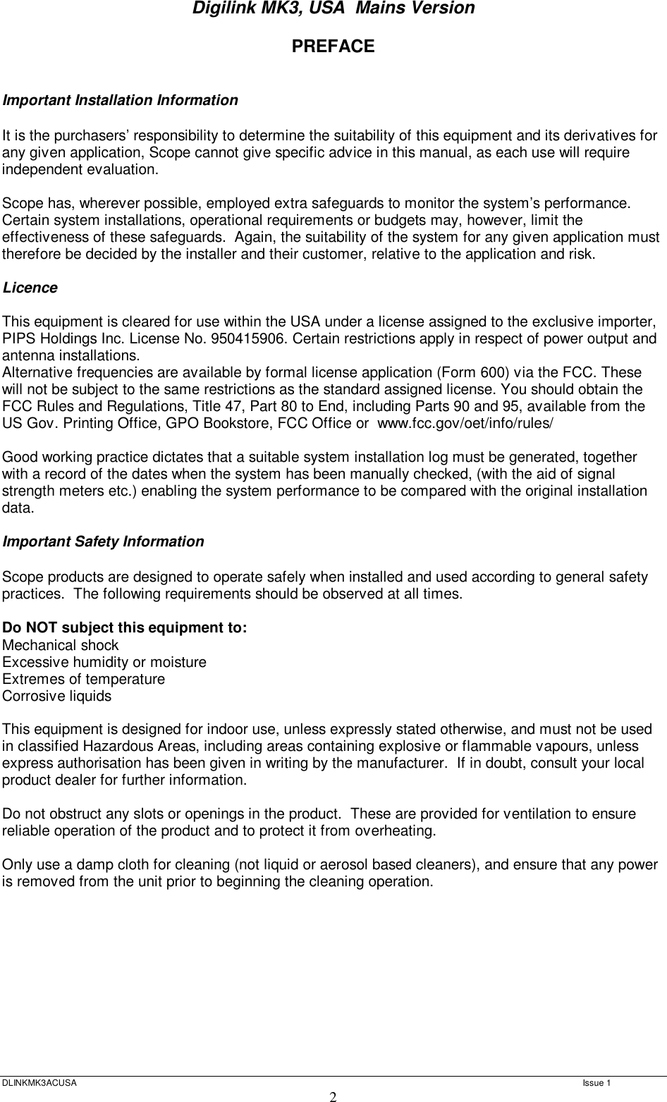 Digilink MK3, USA  Mains Version  DLINKMK3ACUSA   Issue 1 2 PREFACE   Important Installation Information  It is the purchasers’ responsibility to determine the suitability of this equipment and its derivatives for any given application, Scope cannot give specific advice in this manual, as each use will require independent evaluation.  Scope has, wherever possible, employed extra safeguards to monitor the system’s performance.  Certain system installations, operational requirements or budgets may, however, limit the effectiveness of these safeguards.  Again, the suitability of the system for any given application must therefore be decided by the installer and their customer, relative to the application and risk.  Licence  This equipment is cleared for use within the USA under a license assigned to the exclusive importer, PIPS Holdings Inc. License No. 950415906. Certain restrictions apply in respect of power output and antenna installations. Alternative frequencies are available by formal license application (Form 600) via the FCC. These will not be subject to the same restrictions as the standard assigned license. You should obtain the FCC Rules and Regulations, Title 47, Part 80 to End, including Parts 90 and 95, available from the US Gov. Printing Office, GPO Bookstore, FCC Office or  www.fcc.gov/oet/info/rules/  Good working practice dictates that a suitable system installation log must be generated, together with a record of the dates when the system has been manually checked, (with the aid of signal strength meters etc.) enabling the system performance to be compared with the original installation data.  Important Safety Information  Scope products are designed to operate safely when installed and used according to general safety practices.  The following requirements should be observed at all times.  Do NOT subject this equipment to: Mechanical shock Excessive humidity or moisture Extremes of temperature Corrosive liquids  This equipment is designed for indoor use, unless expressly stated otherwise, and must not be used in classified Hazardous Areas, including areas containing explosive or flammable vapours, unless express authorisation has been given in writing by the manufacturer.  If in doubt, consult your local product dealer for further information.  Do not obstruct any slots or openings in the product.  These are provided for ventilation to ensure reliable operation of the product and to protect it from overheating.  Only use a damp cloth for cleaning (not liquid or aerosol based cleaners), and ensure that any power is removed from the unit prior to beginning the cleaning operation.        