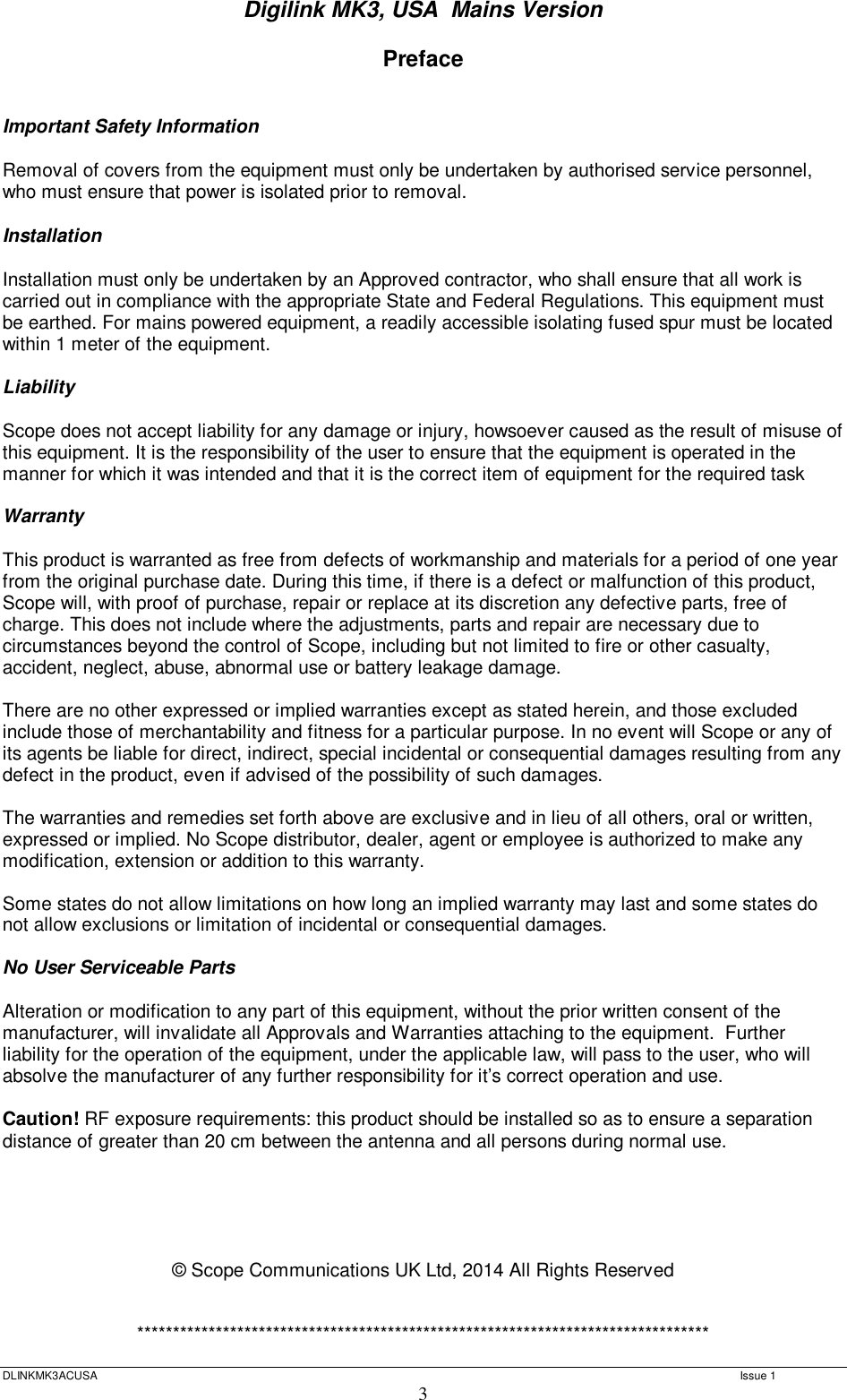 Digilink MK3, USA  Mains Version  DLINKMK3ACUSA   Issue 1 3 Preface   Important Safety Information  Removal of covers from the equipment must only be undertaken by authorised service personnel, who must ensure that power is isolated prior to removal.  Installation  Installation must only be undertaken by an Approved contractor, who shall ensure that all work is carried out in compliance with the appropriate State and Federal Regulations. This equipment must be earthed. For mains powered equipment, a readily accessible isolating fused spur must be located within 1 meter of the equipment.  Liability  Scope does not accept liability for any damage or injury, howsoever caused as the result of misuse of this equipment. It is the responsibility of the user to ensure that the equipment is operated in the manner for which it was intended and that it is the correct item of equipment for the required task  Warranty  This product is warranted as free from defects of workmanship and materials for a period of one year from the original purchase date. During this time, if there is a defect or malfunction of this product, Scope will, with proof of purchase, repair or replace at its discretion any defective parts, free of charge. This does not include where the adjustments, parts and repair are necessary due to circumstances beyond the control of Scope, including but not limited to fire or other casualty, accident, neglect, abuse, abnormal use or battery leakage damage.  There are no other expressed or implied warranties except as stated herein, and those excluded include those of merchantability and fitness for a particular purpose. In no event will Scope or any of its agents be liable for direct, indirect, special incidental or consequential damages resulting from any defect in the product, even if advised of the possibility of such damages.  The warranties and remedies set forth above are exclusive and in lieu of all others, oral or written, expressed or implied. No Scope distributor, dealer, agent or employee is authorized to make any modification, extension or addition to this warranty.  Some states do not allow limitations on how long an implied warranty may last and some states do not allow exclusions or limitation of incidental or consequential damages.  No User Serviceable Parts  Alteration or modification to any part of this equipment, without the prior written consent of the manufacturer, will invalidate all Approvals and Warranties attaching to the equipment.  Further liability for the operation of the equipment, under the applicable law, will pass to the user, who will absolve the manufacturer of any further responsibility for it’s correct operation and use.  Caution! RF exposure requirements: this product should be installed so as to ensure a separation distance of greater than 20 cm between the antenna and all persons during normal use.      © Scope Communications UK Ltd, 2014 All Rights Reserved   ********************************************************************************  