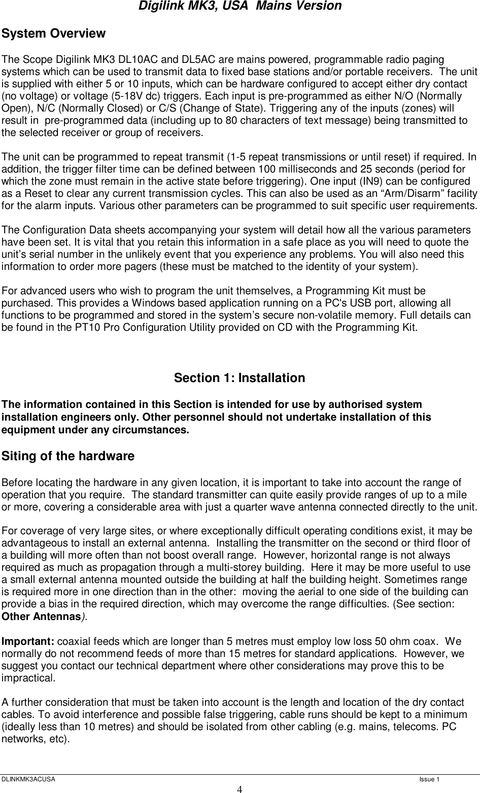 Digilink MK3, USA  Mains Version  DLINKMK3ACUSA   Issue 1 4 System Overview  The Scope Digilink MK3 DL10AC and DL5AC are mains powered, programmable radio paging systems which can be used to transmit data to fixed base stations and/or portable receivers.  The unit is supplied with either 5 or 10 inputs, which can be hardware configured to accept either dry contact (no voltage) or voltage (5-18V dc) triggers. Each input is pre-programmed as either N/O (Normally Open), N/C (Normally Closed) or C/S (Change of State). Triggering any of the inputs (zones) will result in  pre-programmed data (including up to 80 characters of text message) being transmitted to the selected receiver or group of receivers.   The unit can be programmed to repeat transmit (1-5 repeat transmissions or until reset) if required. In addition, the trigger filter time can be defined between 100 milliseconds and 25 seconds (period for which the zone must remain in the active state before triggering). One input (IN9) can be configured as a Reset to clear any current transmission cycles. This can also be used as an “Arm/Disarm” facility for the alarm inputs. Various other parameters can be programmed to suit specific user requirements.   The Configuration Data sheets accompanying your system will detail how all the various parameters have been set. It is vital that you retain this information in a safe place as you will need to quote the unit’s serial number in the unlikely event that you experience any problems. You will also need this information to order more pagers (these must be matched to the identity of your system).   For advanced users who wish to program the unit themselves, a Programming Kit must be purchased. This provides a Windows based application running on a PC&apos;s USB port, allowing all functions to be programmed and stored in the system’s secure non-volatile memory. Full details can be found in the PT10 Pro Configuration Utility provided on CD with the Programming Kit.    Section 1: Installation  The information contained in this Section is intended for use by authorised system installation engineers only. Other personnel should not undertake installation of this equipment under any circumstances.  Siting of the hardware   Before locating the hardware in any given location, it is important to take into account the range of operation that you require.  The standard transmitter can quite easily provide ranges of up to a mile or more, covering a considerable area with just a quarter wave antenna connected directly to the unit.    For coverage of very large sites, or where exceptionally difficult operating conditions exist, it may be advantageous to install an external antenna.  Installing the transmitter on the second or third floor of a building will more often than not boost overall range.  However, horizontal range is not always required as much as propagation through a multi-storey building.  Here it may be more useful to use a small external antenna mounted outside the building at half the building height. Sometimes range is required more in one direction than in the other:  moving the aerial to one side of the building can provide a bias in the required direction, which may overcome the range difficulties. (See section: Other Antennas).  Important: coaxial feeds which are longer than 5 metres must employ low loss 50 ohm coax.  We normally do not recommend feeds of more than 15 metres for standard applications.  However, we suggest you contact our technical department where other considerations may prove this to be impractical.    A further consideration that must be taken into account is the length and location of the dry contact cables. To avoid interference and possible false triggering, cable runs should be kept to a minimum (ideally less than 10 metres) and should be isolated from other cabling (e.g. mains, telecoms. PC networks, etc).    