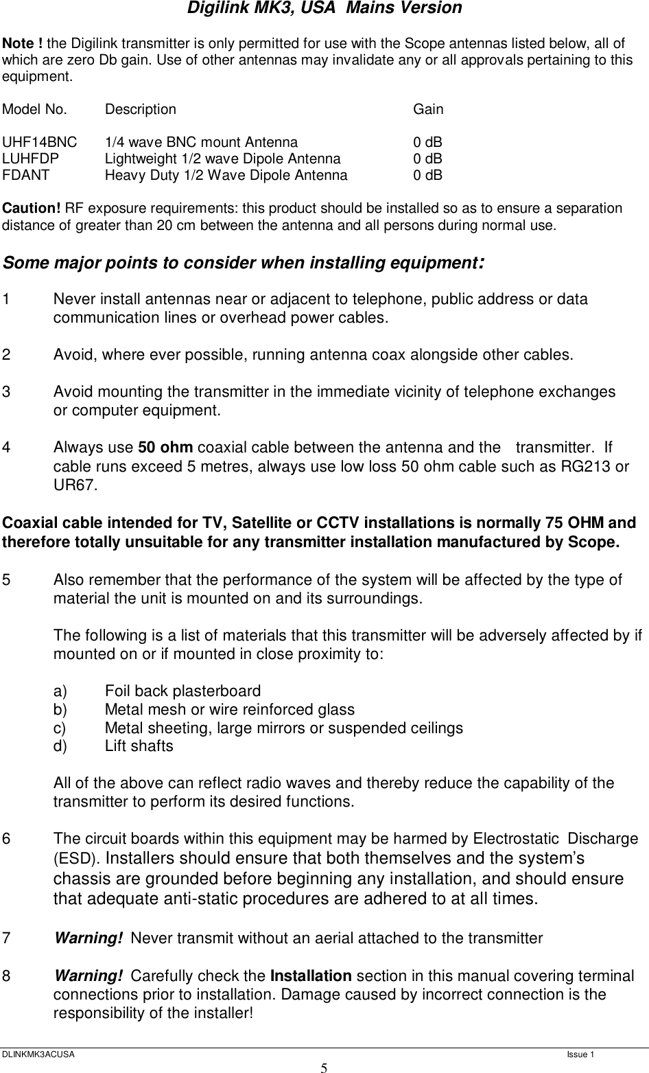 Digilink MK3, USA  Mains Version  DLINKMK3ACUSA   Issue 1 5 Note ! the Digilink transmitter is only permitted for use with the Scope antennas listed below, all of which are zero Db gain. Use of other antennas may invalidate any or all approvals pertaining to this equipment.  Model No.  Description      Gain  UHF14BNC  1/4 wave BNC mount Antenna    0 dB LUHFDP  Lightweight 1/2 wave Dipole Antenna   0 dB FDANT   Heavy Duty 1/2 Wave Dipole Antenna   0 dB   Caution! RF exposure requirements: this product should be installed so as to ensure a separation distance of greater than 20 cm between the antenna and all persons during normal use.  Some major points to consider when installing equipment:  1  Never install antennas near or adjacent to telephone, public address or data  communication lines or overhead power cables.  2  Avoid, where ever possible, running antenna coax alongside other cables.  3  Avoid mounting the transmitter in the immediate vicinity of telephone exchanges  or computer equipment.  4  Always use 50 ohm coaxial cable between the antenna and the   transmitter.  If cable runs exceed 5 metres, always use low loss 50 ohm cable such as RG213 or UR67.   Coaxial cable intended for TV, Satellite or CCTV installations is normally 75 OHM and therefore totally unsuitable for any transmitter installation manufactured by Scope.  5  Also remember that the performance of the system will be affected by the type of  material the unit is mounted on and its surroundings.    The following is a list of materials that this transmitter will be adversely affected by if mounted on or if mounted in close proximity to:     a)  Foil back plasterboard  b)  Metal mesh or wire reinforced glass  c)  Metal sheeting, large mirrors or suspended ceilings  d)  Lift shafts   All of the above can reflect radio waves and thereby reduce the capability of the  transmitter to perform its desired functions.  6  The circuit boards within this equipment may be harmed by Electrostatic  Discharge (ESD). Installers should ensure that both themselves and the system’s chassis are grounded before beginning any installation, and should ensure that adequate anti-static procedures are adhered to at all times.  7  Warning!  Never transmit without an aerial attached to the transmitter  8  Warning!  Carefully check the Installation section in this manual covering terminal connections prior to installation. Damage caused by incorrect connection is the responsibility of the installer!   