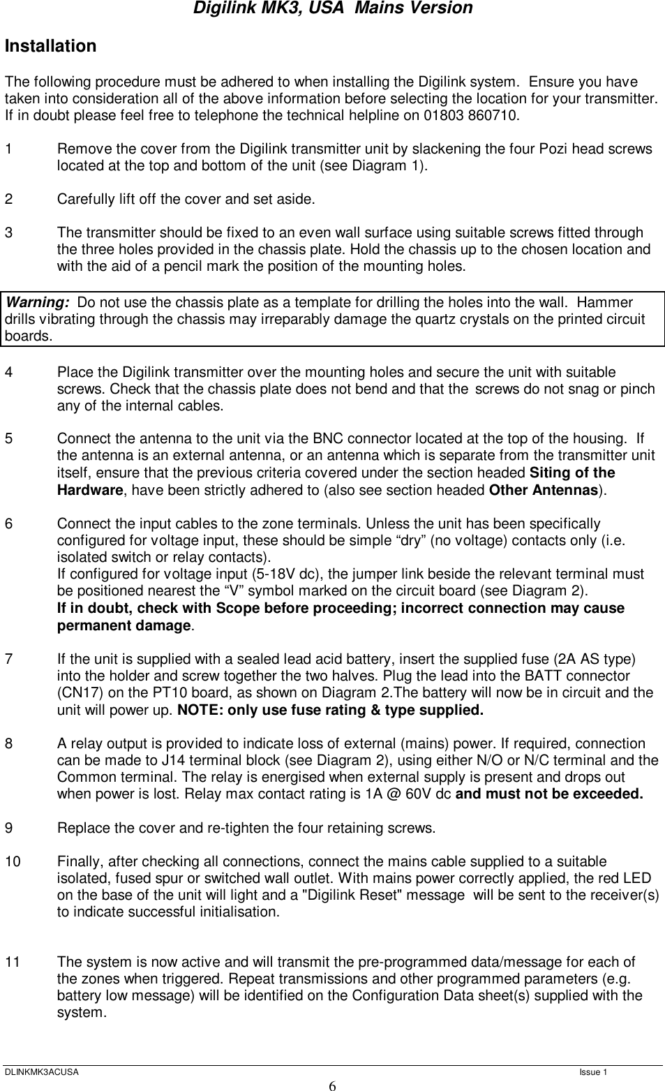 Digilink MK3, USA  Mains Version  DLINKMK3ACUSA   Issue 1 6 Installation  The following procedure must be adhered to when installing the Digilink system.  Ensure you have taken into consideration all of the above information before selecting the location for your transmitter.  If in doubt please feel free to telephone the technical helpline on 01803 860710.  1  Remove the cover from the Digilink transmitter unit by slackening the four Pozi head screws located at the top and bottom of the unit (see Diagram 1).  2  Carefully lift off the cover and set aside.  3  The transmitter should be fixed to an even wall surface using suitable screws fitted through the three holes provided in the chassis plate. Hold the chassis up to the chosen location and with the aid of a pencil mark the position of the mounting holes.    Warning:  Do not use the chassis plate as a template for drilling the holes into the wall.  Hammer drills vibrating through the chassis may irreparably damage the quartz crystals on the printed circuit boards.    4  Place the Digilink transmitter over the mounting holes and secure the unit with suitable screws. Check that the chassis plate does not bend and that the  screws do not snag or pinch any of the internal cables.  5  Connect the antenna to the unit via the BNC connector located at the top of the housing.  If  the antenna is an external antenna, or an antenna which is separate from the transmitter unit  itself, ensure that the previous criteria covered under the section headed Siting of the  Hardware, have been strictly adhered to (also see section headed Other Antennas).  6  Connect the input cables to the zone terminals. Unless the unit has been specifically configured for voltage input, these should be simple “dry” (no voltage) contacts only (i.e. isolated switch or relay contacts).  If configured for voltage input (5-18V dc), the jumper link beside the relevant terminal must be positioned nearest the “V” symbol marked on the circuit board (see Diagram 2). If in doubt, check with Scope before proceeding; incorrect connection may cause permanent damage.  7  If the unit is supplied with a sealed lead acid battery, insert the supplied fuse (2A AS type) into the holder and screw together the two halves. Plug the lead into the BATT connector (CN17) on the PT10 board, as shown on Diagram 2.The battery will now be in circuit and the unit will power up. NOTE: only use fuse rating &amp; type supplied.  8  A relay output is provided to indicate loss of external (mains) power. If required, connection  can be made to J14 terminal block (see Diagram 2), using either N/O or N/C terminal and the  Common terminal. The relay is energised when external supply is present and drops out when power is lost. Relay max contact rating is 1A @ 60V dc and must not be exceeded.  9  Replace the cover and re-tighten the four retaining screws.  10  Finally, after checking all connections, connect the mains cable supplied to a suitable isolated, fused spur or switched wall outlet. With mains power correctly applied, the red LED on the base of the unit will light and a &quot;Digilink Reset&quot; message  will be sent to the receiver(s) to indicate successful initialisation.   11   The system is now active and will transmit the pre-programmed data/message for each of the zones when triggered. Repeat transmissions and other programmed parameters (e.g. battery low message) will be identified on the Configuration Data sheet(s) supplied with the system.   