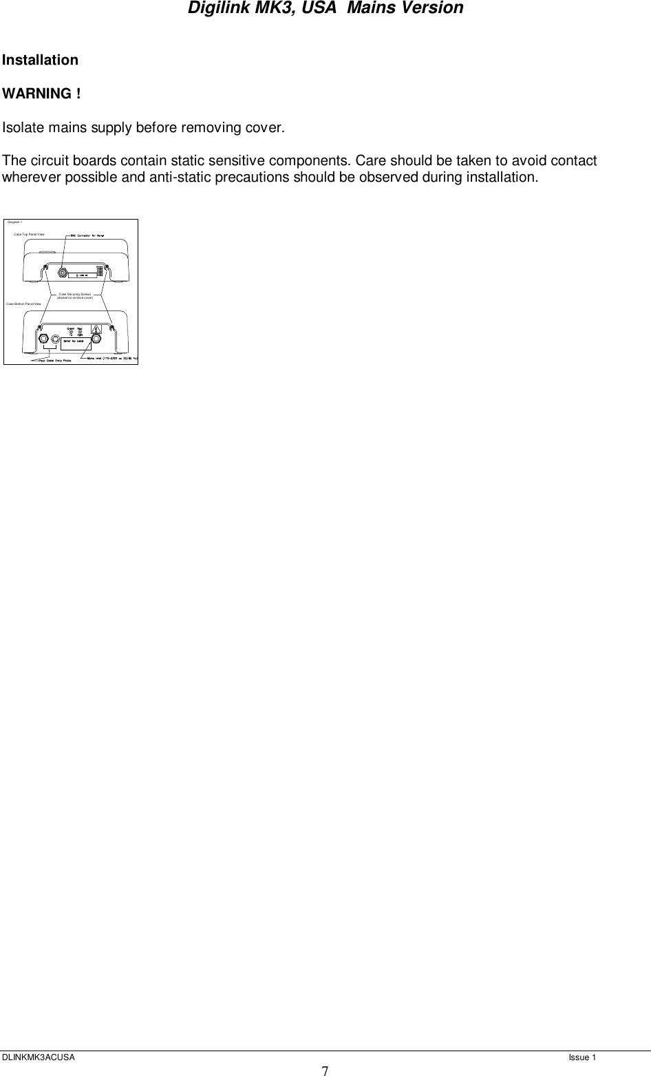 Digilink MK3, USA  Mains Version  DLINKMK3ACUSA   Issue 1 7  Installation  WARNING !   Isolate mains supply before removing cover.  The circuit boards contain static sensitive components. Care should be taken to avoid contact wherever possible and anti-static precautions should be observed during installation.   Case Securing Screws(slacken t o remove cov er)Case Top Panel ViewCase Bottom Panel ViewDiagram 1        