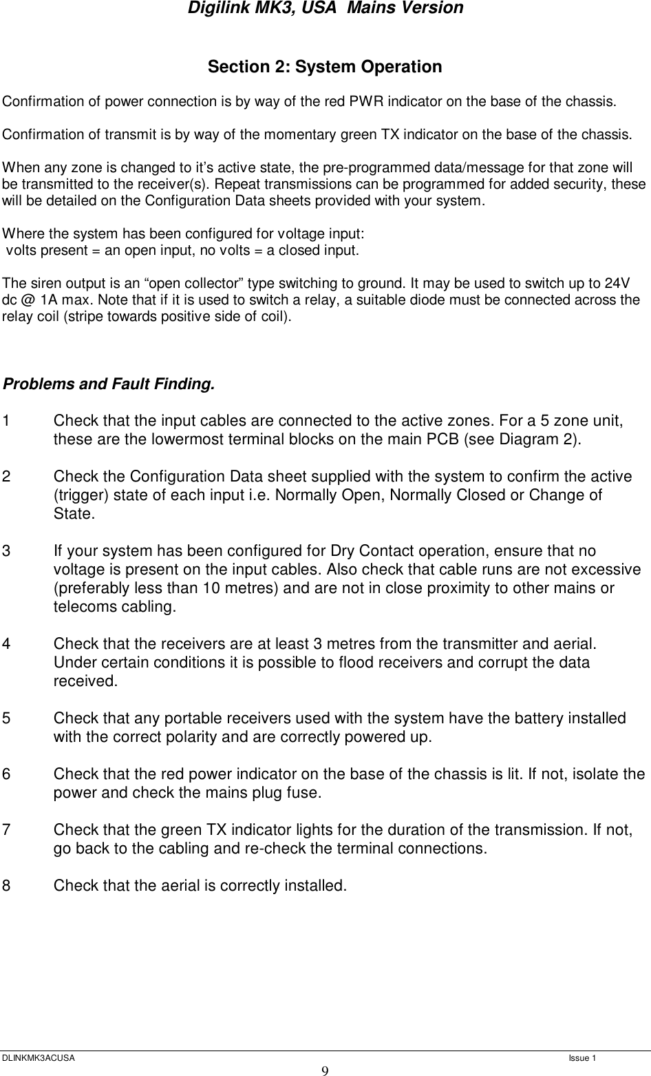 Digilink MK3, USA  Mains Version  DLINKMK3ACUSA   Issue 1 9  Section 2: System Operation  Confirmation of power connection is by way of the red PWR indicator on the base of the chassis.  Confirmation of transmit is by way of the momentary green TX indicator on the base of the chassis.  When any zone is changed to it’s active state, the pre-programmed data/message for that zone will be transmitted to the receiver(s). Repeat transmissions can be programmed for added security, these will be detailed on the Configuration Data sheets provided with your system.  Where the system has been configured for voltage input:  volts present = an open input, no volts = a closed input.  The siren output is an “open collector” type switching to ground. It may be used to switch up to 24V dc @ 1A max. Note that if it is used to switch a relay, a suitable diode must be connected across the relay coil (stripe towards positive side of coil).    Problems and Fault Finding.  1  Check that the input cables are connected to the active zones. For a 5 zone unit, these are the lowermost terminal blocks on the main PCB (see Diagram 2).  2  Check the Configuration Data sheet supplied with the system to confirm the active (trigger) state of each input i.e. Normally Open, Normally Closed or Change of State.  3  If your system has been configured for Dry Contact operation, ensure that no voltage is present on the input cables. Also check that cable runs are not excessive (preferably less than 10 metres) and are not in close proximity to other mains or telecoms cabling.  4  Check that the receivers are at least 3 metres from the transmitter and aerial.  Under certain conditions it is possible to flood receivers and corrupt the data  received.  5     Check that any portable receivers used with the system have the battery installed  with the correct polarity and are correctly powered up.  6  Check that the red power indicator on the base of the chassis is lit. If not, isolate the power and check the mains plug fuse.   7   Check that the green TX indicator lights for the duration of the transmission. If not,  go back to the cabling and re-check the terminal connections.  8   Check that the aerial is correctly installed.     
