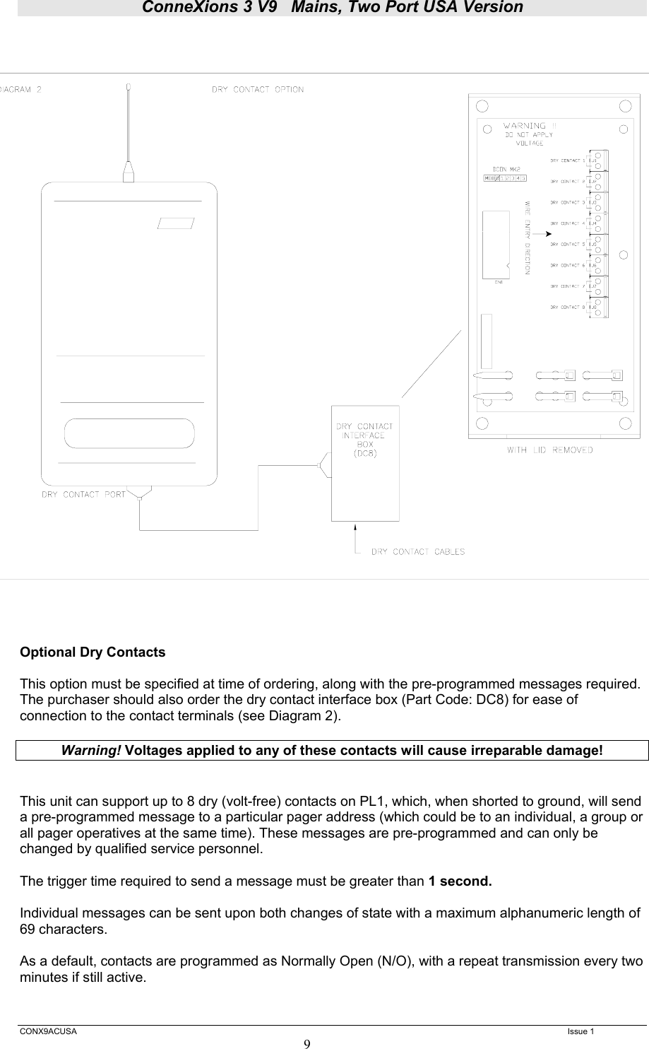 ConneXions 3 V9   Mains, Two Port USA Version  CONX9ACUSA   Issue 1  9  Optional Dry Contacts  This option must be specified at time of ordering, along with the pre-programmed messages required. The purchaser should also order the dry contact interface box (Part Code: DC8) for ease of connection to the contact terminals (see Diagram 2).  Warning! Voltages applied to any of these contacts will cause irreparable damage!   This unit can support up to 8 dry (volt-free) contacts on PL1, which, when shorted to ground, will send a pre-programmed message to a particular pager address (which could be to an individual, a group or all pager operatives at the same time). These messages are pre-programmed and can only be changed by qualified service personnel.  The trigger time required to send a message must be greater than 1 second.   Individual messages can be sent upon both changes of state with a maximum alphanumeric length of 69 characters.  As a default, contacts are programmed as Normally Open (N/O), with a repeat transmission every two minutes if still active.   