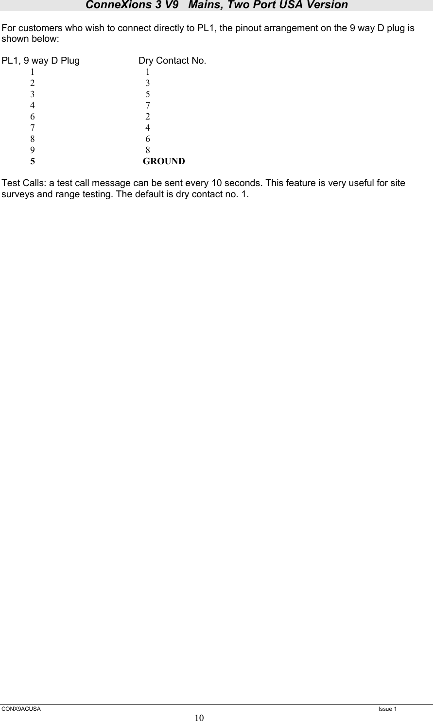 ConneXions 3 V9   Mains, Two Port USA Version  CONX9ACUSA   Issue 1  10 For customers who wish to connect directly to PL1, the pinout arrangement on the 9 way D plug is shown below:  PL1, 9 way D Plug    Dry Contact No.             1                                              1              2                                              3             3                                              5             4                                              7             6                                              2             7                                              4             8                                              6             9                                              8             5                                              GROUND  Test Calls: a test call message can be sent every 10 seconds. This feature is very useful for site surveys and range testing. The default is dry contact no. 1.   