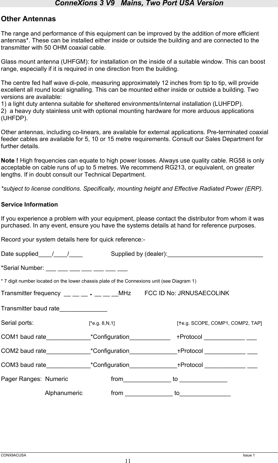 ConneXions 3 V9   Mains, Two Port USA Version  CONX9ACUSA   Issue 1  11 Other Antennas  The range and performance of this equipment can be improved by the addition of more efficient antennas*. These can be installed either inside or outside the building and are connected to the transmitter with 50 OHM coaxial cable.   Glass mount antenna (UHFGM): for installation on the inside of a suitable window. This can boost range, especially if it is required in one direction from the building.  The centre fed half wave di-pole, measuring approximately 12 inches from tip to tip, will provide excellent all round local signalling. This can be mounted either inside or outside a building. Two versions are available:  1) a light duty antenna suitable for sheltered environments/internal installation (LUHFDP). 2)  a heavy duty stainless unit with optional mounting hardware for more arduous applications (UHFDP).  Other antennas, including co-linears, are available for external applications. Pre-terminated coaxial feeder cables are available for 5, 10 or 15 metre requirements. Consult our Sales Department for further details.  Note ! High frequencies can equate to high power losses. Always use quality cable. RG58 is only acceptable on cable runs of up to 5 metres. We recommend RG213, or equivalent, on greater lengths. If in doubt consult our Technical Department.  *subject to license conditions. Specifically, mounting height and Effective Radiated Power (ERP).  Service Information   If you experience a problem with your equipment, please contact the distributor from whom it was purchased. In any event, ensure you have the systems details at hand for reference purposes.   Record your system details here for quick reference:-  Date supplied____/____/____     Supplied by (dealer):____________________________    *Serial Number: ___ ___ ___ ___ ___ ___ ___  * 7 digit number located on the lower chassis plate of the Connexions unit (see Diagram 1) Transmitter frequency  __ __ __ . __ __ __MHz        FCC ID No: JRNUSAECOLINK  Transmitter baud rate______________    Serial ports:      [*e.g. 8,N,1]      [e.g. SCOPE, COMP1, COMP2, TAP]  COM1 baud rate_____________*Configuration____________ Protocol ____________ ___                      COM2 baud rate_____________*Configuration______________Protocol ____________ ___                       COM3 baud rate_____________*Configuration______________Protocol ____________ ___                      Pager Ranges:  Numeric     from______________ to ______________   Alphanumeric     from ______________ to_______________        
