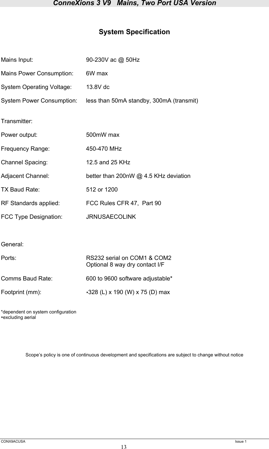 ConneXions 3 V9   Mains, Two Port USA Version  CONX9ACUSA   Issue 1  13   System Specification    Mains Input:      90-230V ac @ 50Hz  Mains Power Consumption:  6W max  System Operating Voltage:  13.8V dc  System Power Consumption:  less than 50mA standby, 300mA (transmit)   Transmitter:  Power output:      500mW max  Frequency Range:    450-470 MHz  Channel Spacing:    12.5 and 25 KHz  Adjacent Channel:    better than 200nW @ 4.5 KHz deviation  TX Baud Rate:       512 or 1200   RF Standards applied:    FCC Rules CFR 47,  Part 90  FCC Type Designation:    JRNUSAECOLINK     General:  Ports:    RS232 serial on COM1 &amp; COM2     Optional 8 way dry contact I/F  Comms Baud Rate:    600 to 9600 software adjustable*  Footprint (mm):     328 (L) x 190 (W) x 75 (D) max    *dependent on system configuration excluding aerial       Scope’s policy is one of continuous development and specifications are subject to change without notice          