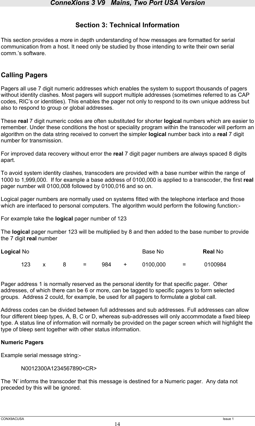 ConneXions 3 V9   Mains, Two Port USA Version  CONX9ACUSA   Issue 1  14  Section 3: Technical Information  This section provides a more in depth understanding of how messages are formatted for serial communication from a host. It need only be studied by those intending to write their own serial comm.’s software.   Calling Pagers   Pagers all use 7 digit numeric addresses which enables the system to support thousands of pagers without identity clashes. Most pagers will support multiple addresses (sometimes referred to as CAP codes, RIC’s or identities). This enables the pager not only to respond to its own unique address but also to respond to group or global addresses.  These real 7 digit numeric codes are often substituted for shorter logical numbers which are easier to remember. Under these conditions the host or speciality program within the transcoder will perform an algorithm on the data string received to convert the simpler logical number back into a real 7 digit number for transmission.  For improved data recovery without error the real 7 digit pager numbers are always spaced 8 digits apart.  To avoid system identity clashes, transcoders are provided with a base number within the range of 1000 to 1,999,000.  If for example a base address of 0100,000 is applied to a transcoder, the first real pager number will 0100,008 followed by 0100,016 and so on.  Logical pager numbers are normally used on systems fitted with the telephone interface and those which are interfaced to personal computers. The algorithm would perform the following function:-  For example take the logical pager number of 123  The logical pager number 123 will be multiplied by 8 and then added to the base number to provide the 7 digit real number  Logical No      Base No  Real No    123   x   8   =   984   +   0100,000   =   0100984    Pager address 1 is normally reserved as the personal identity for that specific pager.  Other addresses, of which there can be 6 or more, can be tagged to specific pagers to form selected groups.  Address 2 could, for example, be used for all pagers to formulate a global call.  Address codes can be divided between full addresses and sub addresses. Full addresses can allow four different bleep types, A, B, C or D, whereas sub-addresses will only accommodate a fixed bleep type. A status line of information will normally be provided on the pager screen which will highlight the type of bleep sent together with other status information.   Numeric Pagers  Example serial message string:-    N0012300A1234567890&lt;CR&gt;  The ‘N’ informs the transcoder that this message is destined for a Numeric pager.  Any data not preceded by this will be ignored.   