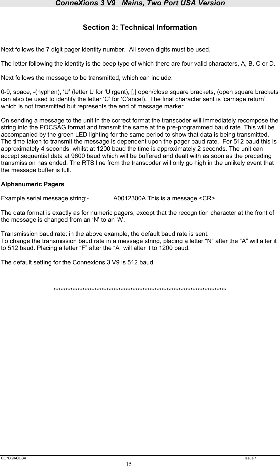 ConneXions 3 V9   Mains, Two Port USA Version  CONX9ACUSA   Issue 1  15  Section 3: Technical Information   Next follows the 7 digit pager identity number.  All seven digits must be used.  The letter following the identity is the beep type of which there are four valid characters, A, B, C or D.  Next follows the message to be transmitted, which can include:  0-9, space, -(hyphen), ‘U’ (letter U for ‘U’rgent), [,] open/close square brackets, (open square brackets can also be used to identify the letter ‘C’ for ‘C’ancel).  The final character sent is ‘carriage return’ which is not transmitted but represents the end of message marker.  On sending a message to the unit in the correct format the transcoder will immediately recompose the string into the POCSAG format and transmit the same at the pre-programmed baud rate. This will be accompanied by the green LED lighting for the same period to show that data is being transmitted.  The time taken to transmit the message is dependent upon the pager baud rate.  For 512 baud this is approximately 4 seconds, whilst at 1200 baud the time is approximately 2 seconds. The unit can accept sequential data at 9600 baud which will be buffered and dealt with as soon as the preceding transmission has ended. The RTS line from the transcoder will only go high in the unlikely event that the message buffer is full.  Alphanumeric Pagers   Example serial message string:-    A0012300A This is a message &lt;CR&gt;  The data format is exactly as for numeric pagers, except that the recognition character at the front of the message is changed from an ‘N’ to an ‘A’.   Transmission baud rate: in the above example, the default baud rate is sent. To change the transmission baud rate in a message string, placing a letter “N” after the “A” will alter it to 512 baud. Placing a letter “F” after the “A” will alter it to 1200 baud.  The default setting for the Connexions 3 V9 is 512 baud.    ************************************************************************              