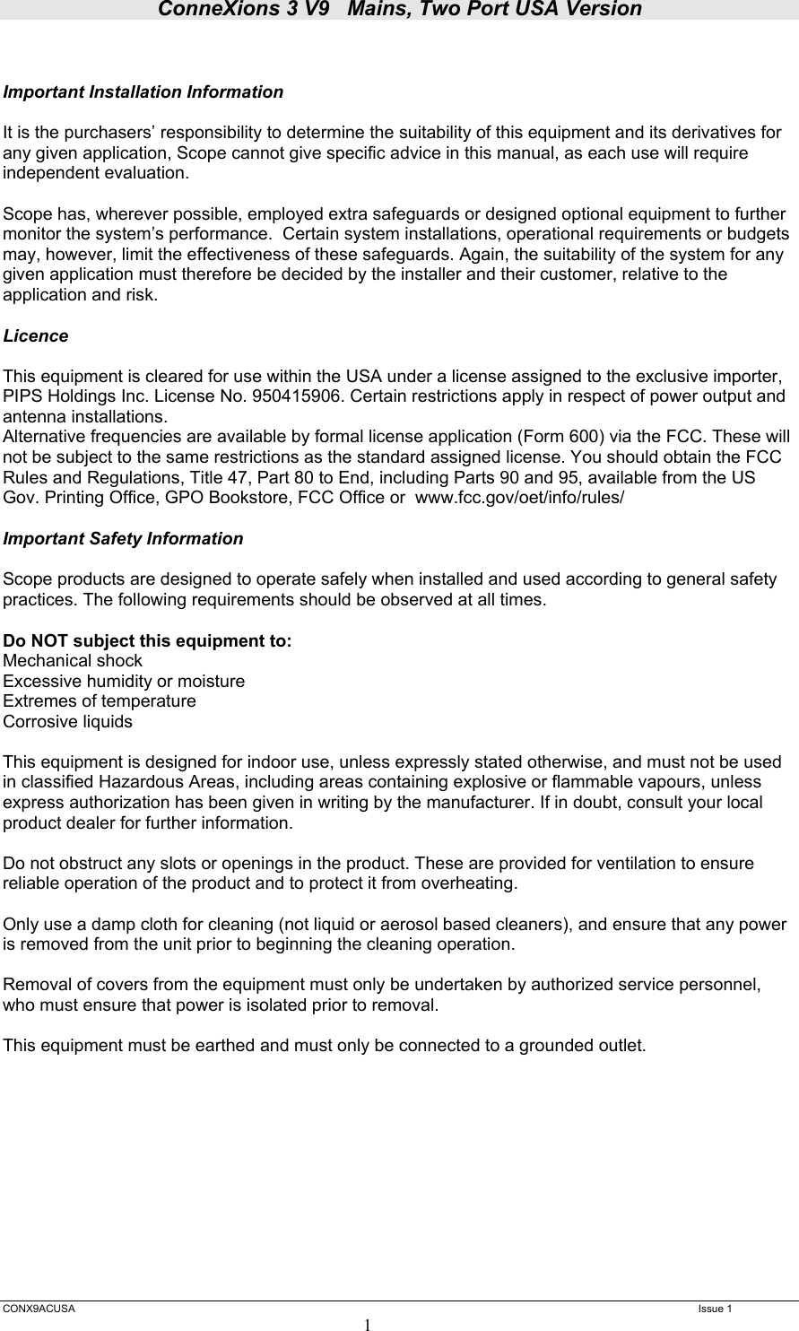 ConneXions 3 V9   Mains, Two Port USA Version  CONX9ACUSA   Issue 1  1   Important Installation Information  It is the purchasers’ responsibility to determine the suitability of this equipment and its derivatives for any given application, Scope cannot give specific advice in this manual, as each use will require independent evaluation.  Scope has, wherever possible, employed extra safeguards or designed optional equipment to further monitor the system’s performance.  Certain system installations, operational requirements or budgets may, however, limit the effectiveness of these safeguards. Again, the suitability of the system for any given application must therefore be decided by the installer and their customer, relative to the application and risk.  Licence  This equipment is cleared for use within the USA under a license assigned to the exclusive importer, PIPS Holdings Inc. License No. 950415906. Certain restrictions apply in respect of power output and antenna installations. Alternative frequencies are available by formal license application (Form 600) via the FCC. These will not be subject to the same restrictions as the standard assigned license. You should obtain the FCC Rules and Regulations, Title 47, Part 80 to End, including Parts 90 and 95, available from the US Gov. Printing Office, GPO Bookstore, FCC Office or  www.fcc.gov/oet/info/rules/  Important Safety Information  Scope products are designed to operate safely when installed and used according to general safety practices. The following requirements should be observed at all times.  Do NOT subject this equipment to: Mechanical shock Excessive humidity or moisture Extremes of temperature Corrosive liquids  This equipment is designed for indoor use, unless expressly stated otherwise, and must not be used in classified Hazardous Areas, including areas containing explosive or flammable vapours, unless express authorization has been given in writing by the manufacturer. If in doubt, consult your local product dealer for further information.  Do not obstruct any slots or openings in the product. These are provided for ventilation to ensure reliable operation of the product and to protect it from overheating.  Only use a damp cloth for cleaning (not liquid or aerosol based cleaners), and ensure that any power is removed from the unit prior to beginning the cleaning operation.  Removal of covers from the equipment must only be undertaken by authorized service personnel, who must ensure that power is isolated prior to removal.  This equipment must be earthed and must only be connected to a grounded outlet.           