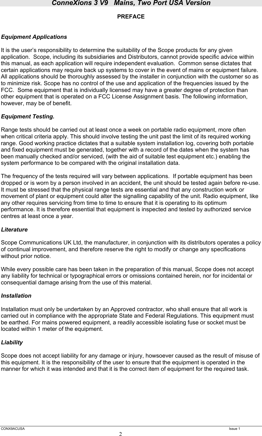 ConneXions 3 V9   Mains, Two Port USA Version  CONX9ACUSA   Issue 1  2 PREFACE   Equipment Applications  It is the user’s responsibility to determine the suitability of the Scope products for any given application.  Scope, including its subsidiaries and Distributors, cannot provide specific advice within this manual, as each application will require independent evaluation.  Common sense dictates that certain applications may require back up systems to cover in the event of mains or equipment failure. All applications should be thoroughly assessed by the installer in conjunction with the customer so as to minimize risk. Scope has no control of the use and application of the frequencies issued by the FCC.  Some equipment that is individually licensed may have a greater degree of protection than other equipment that is operated on a FCC License Assignment basis. The following information, however, may be of benefit.    Equipment Testing.  Range tests should be carried out at least once a week on portable radio equipment, more often when critical criteria apply. This should involve testing the unit past the limit of its required working range. Good working practice dictates that a suitable system installation log, covering both portable and fixed equipment must be generated, together with a record of the dates when the system has been manually checked and/or serviced, (with the aid of suitable test equipment etc.) enabling the system performance to be compared with the original installation data.  The frequency of the tests required will vary between applications.  If portable equipment has been dropped or is worn by a person involved in an accident, the unit should be tested again before re-use.  It must be stressed that the physical range tests are essential and that any construction work or movement of plant or equipment could alter the signalling capability of the unit. Radio equipment, like any other requires servicing from time to time to ensure that it is operating to its optimum performance. It is therefore essential that equipment is inspected and tested by authorized service centres at least once a year.   Literature  Scope Communications UK Ltd, the manufacturer, in conjunction with its distributors operates a policy of continual improvement, and therefore reserve the right to modify or change any specifications without prior notice.  While every possible care has been taken in the preparation of this manual, Scope does not accept any liability for technical or typographical errors or omissions contained herein, nor for incidental or consequential damage arising from the use of this material.  Installation  Installation must only be undertaken by an Approved contractor, who shall ensure that all work is carried out in compliance with the appropriate State and Federal Regulations. This equipment must be earthed. For mains powered equipment, a readily accessible isolating fuse or socket must be located within 1 meter of the equipment.  Liability  Scope does not accept liability for any damage or injury, howsoever caused as the result of misuse of this equipment. It is the responsibility of the user to ensure that the equipment is operated in the manner for which it was intended and that it is the correct item of equipment for the required task.         