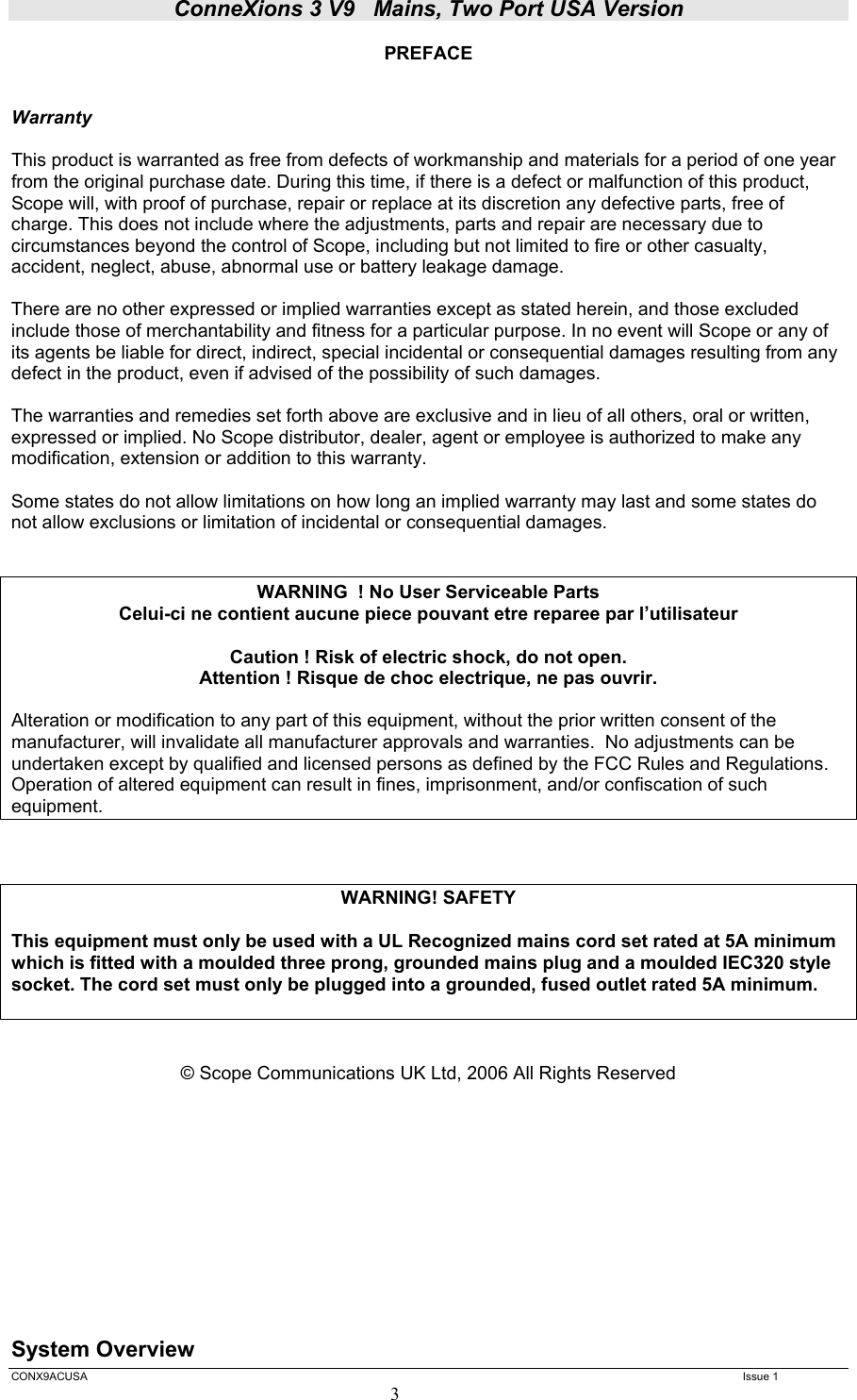 ConneXions 3 V9   Mains, Two Port USA Version  CONX9ACUSA   Issue 1  3 PREFACE   Warranty  This product is warranted as free from defects of workmanship and materials for a period of one year from the original purchase date. During this time, if there is a defect or malfunction of this product, Scope will, with proof of purchase, repair or replace at its discretion any defective parts, free of charge. This does not include where the adjustments, parts and repair are necessary due to circumstances beyond the control of Scope, including but not limited to fire or other casualty, accident, neglect, abuse, abnormal use or battery leakage damage.  There are no other expressed or implied warranties except as stated herein, and those excluded include those of merchantability and fitness for a particular purpose. In no event will Scope or any of its agents be liable for direct, indirect, special incidental or consequential damages resulting from any defect in the product, even if advised of the possibility of such damages.  The warranties and remedies set forth above are exclusive and in lieu of all others, oral or written, expressed or implied. No Scope distributor, dealer, agent or employee is authorized to make any modification, extension or addition to this warranty.  Some states do not allow limitations on how long an implied warranty may last and some states do not allow exclusions or limitation of incidental or consequential damages.   WARNING  ! No User Serviceable Parts  Celui-ci ne contient aucune piece pouvant etre reparee par l’utilisateur  Caution ! Risk of electric shock, do not open. Attention ! Risque de choc electrique, ne pas ouvrir.  Alteration or modification to any part of this equipment, without the prior written consent of the manufacturer, will invalidate all manufacturer approvals and warranties.  No adjustments can be undertaken except by qualified and licensed persons as defined by the FCC Rules and Regulations. Operation of altered equipment can result in fines, imprisonment, and/or confiscation of such equipment.    WARNING! SAFETY  This equipment must only be used with a UL Recognized mains cord set rated at 5A minimum which is fitted with a moulded three prong, grounded mains plug and a moulded IEC320 style socket. The cord set must only be plugged into a grounded, fused outlet rated 5A minimum.    © Scope Communications UK Ltd, 2006 All Rights Reserved           System Overview 
