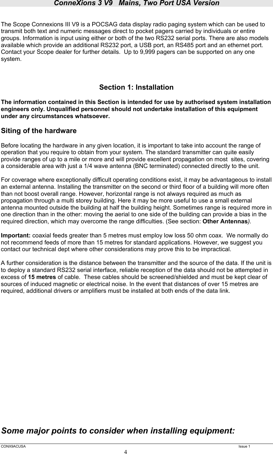 ConneXions 3 V9   Mains, Two Port USA Version  CONX9ACUSA   Issue 1  4  The Scope Connexions III V9 is a POCSAG data display radio paging system which can be used to transmit both text and numeric messages direct to pocket pagers carried by individuals or entire groups. Information is input using either or both of the two RS232 serial ports. There are also models available which provide an additional RS232 port, a USB port, an RS485 port and an ethernet port. Contact your Scope dealer for further details.  Up to 9,999 pagers can be supported on any one system.    Section 1: Installation  The information contained in this Section is intended for use by authorised system installation engineers only. Unqualified personnel should not undertake installation of this equipment under any circumstances whatsoever.  Siting of the hardware  Before locating the hardware in any given location, it is important to take into account the range of operation that you require to obtain from your system. The standard transmitter can quite easily provide ranges of up to a mile or more and will provide excellent propagation on most  sites, covering a considerable area with just a 1/4 wave antenna (BNC terminated) connected directly to the unit.    For coverage where exceptionally difficult operating conditions exist, it may be advantageous to install an external antenna. Installing the transmitter on the second or third floor of a building will more often than not boost overall range. However, horizontal range is not always required as much as propagation through a multi storey building. Here it may be more useful to use a small external antenna mounted outside the building at half the building height. Sometimes range is required more in one direction than in the other: moving the aerial to one side of the building can provide a bias in the required direction, which may overcome the range difficulties. (See section: Other Antennas).  Important: coaxial feeds greater than 5 metres must employ low loss 50 ohm coax.  We normally do not recommend feeds of more than 15 metres for standard applications. However, we suggest you contact our technical dept where other considerations may prove this to be impractical.    A further consideration is the distance between the transmitter and the source of the data. If the unit is to deploy a standard RS232 serial interface, reliable reception of the data should not be attempted in excess of 15 metres of cable.  These cables should be screened/shielded and must be kept clear of sources of induced magnetic or electrical noise. In the event that distances of over 15 metres are required, additional drivers or amplifiers must be installed at both ends of the data link.                    Some major points to consider when installing equipment:  