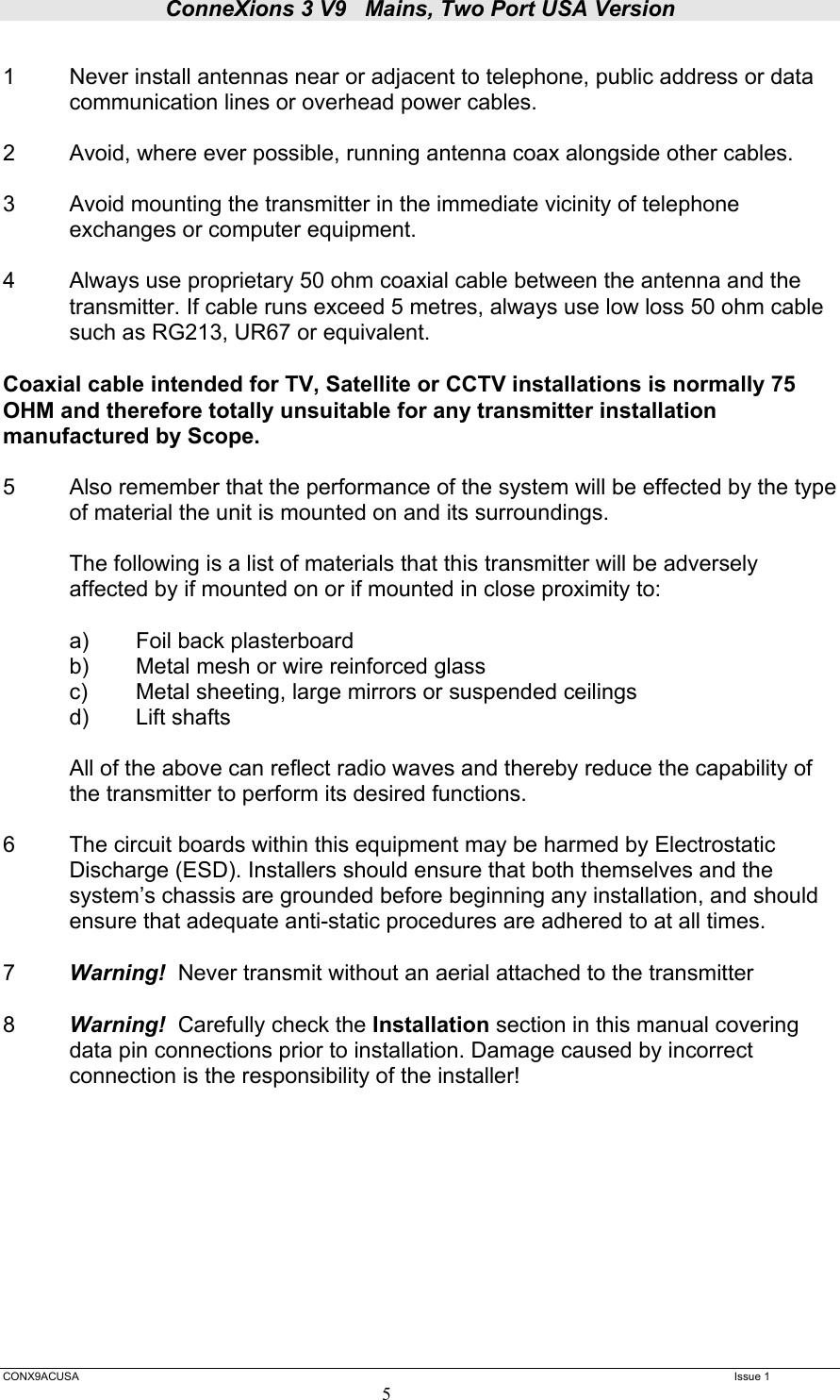 ConneXions 3 V9   Mains, Two Port USA Version  CONX9ACUSA   Issue 1  5  1  Never install antennas near or adjacent to telephone, public address or data   communication lines or overhead power cables.  2  Avoid, where ever possible, running antenna coax alongside other cables.  3  Avoid mounting the transmitter in the immediate vicinity of telephone exchanges or computer equipment.  4  Always use proprietary 50 ohm coaxial cable between the antenna and the   transmitter. If cable runs exceed 5 metres, always use low loss 50 ohm cable   such as RG213, UR67 or equivalent.   Coaxial cable intended for TV, Satellite or CCTV installations is normally 75 OHM and therefore totally unsuitable for any transmitter installation manufactured by Scope.  5  Also remember that the performance of the system will be effected by the type of material the unit is mounted on and its surroundings.    The following is a list of materials that this transmitter will be adversely affected by if mounted on or if mounted in close proximity to:    a) Foil back plasterboard   b)  Metal mesh or wire reinforced glass   c)  Metal sheeting, large mirrors or suspended ceilings  d) Lift shafts  All of the above can reflect radio waves and thereby reduce the capability of the transmitter to perform its desired functions.  6  The circuit boards within this equipment may be harmed by Electrostatic Discharge (ESD). Installers should ensure that both themselves and the system’s chassis are grounded before beginning any installation, and should ensure that adequate anti-static procedures are adhered to at all times.  7  Warning!  Never transmit without an aerial attached to the transmitter  8  Warning!  Carefully check the Installation section in this manual covering data pin connections prior to installation. Damage caused by incorrect connection is the responsibility of the installer!       