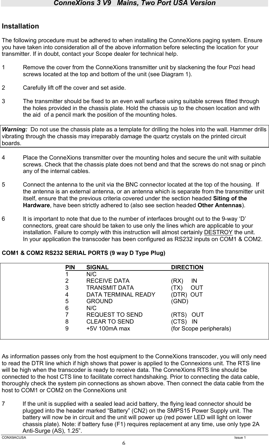 ConneXions 3 V9   Mains, Two Port USA Version  CONX9ACUSA   Issue 1  6  Installation  The following procedure must be adhered to when installing the ConneXions paging system. Ensure you have taken into consideration all of the above information before selecting the location for your transmitter. If in doubt, contact your Scope dealer for technical help.  1  Remove the cover from the ConneXions transmitter unit by slackening the four Pozi head   screws located at the top and bottom of the unit (see Diagram 1).  2  Carefully lift off the cover and set aside.  3  The transmitter should be fixed to an even wall surface using suitable screws fitted through the holes provided in the chassis plate. Hold the chassis up to the chosen location and with the aid  of a pencil mark the position of the mounting holes.    Warning:  Do not use the chassis plate as a template for drilling the holes into the wall. Hammer drills vibrating through the chassis may irreparably damage the quartz crystals on the printed circuit boards.    4  Place the ConneXions transmitter over the mounting holes and secure the unit with suitable screws. Check that the chassis plate does not bend and that the  screws do not snag or pinch any of the internal cables.  5  Connect the antenna to the unit via the BNC connector located at the top of the housing.  If the antenna is an external antenna, or an antenna which is separate from the transmitter unit itself, ensure that the previous criteria covered under the section headed Siting of the Hardware, have been strictly adhered to (also see section headed Other Antennas).  6  It is important to note that due to the number of interfaces brought out to the 9-way ‘D’ connectors, great care should be taken to use only the lines which are applicable to your installation. Failure to comply with this instruction will almost certainly DESTROY the unit.   In your application the transcoder has been configured as RS232 inputs on COM1 &amp; COM2.  COM1 &amp; COM2 RS232 SERIAL PORTS (9 way D Type Plug)      PIN SIGNAL      DIRECTION    1 N/C       2  RECEIVE DATA         (RX)     IN       3  TRANSMIT DATA        (TX)     OUT    4 DATA TERMINAL READY  (DTR)  OUT       5  GROUND                             (GND)     6 N/C               7  REQUEST TO SEND        (RTS)   OUT       8  CLEAR TO SEND        (CTS)   IN    9 +5V 100mA max  (for Scope peripherals)                    As information passes only from the host equipment to the ConneXions transcoder, you will only need to read the DTR line which if high shows that power is applied to the Connexions unit. The RTS line will be high when the transcoder is ready to receive data. The ConneXions RTS line should be connected to the host CTS line to facilitate correct handshaking. Prior to connecting the data cable, thoroughly check the system pin connections as shown above. Then connect the data cable from the host to COM1 or COM2 on the ConneXions unit   7  If the unit is supplied with a sealed lead acid battery, the flying lead connector should be plugged into the header marked “Battery” (CN2) on the SMPS15 Power Supply unit. The battery will now be in circuit and the unit will power up (red power LED will light on lower chassis plate). Note: if battery fuse (F1) requires replacement at any time, use only type 2A Anti-Surge (AS), 1.25”. 