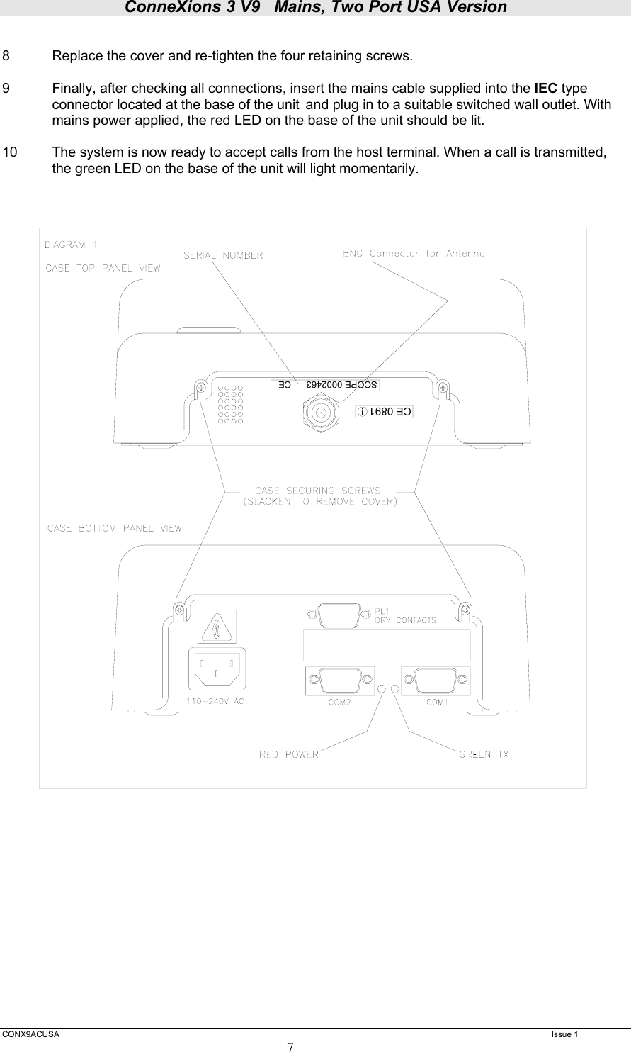 ConneXions 3 V9   Mains, Two Port USA Version  CONX9ACUSA   Issue 1  7  8  Replace the cover and re-tighten the four retaining screws.  9  Finally, after checking all connections, insert the mains cable supplied into the IEC type    connector located at the base of the unit  and plug in to a suitable switched wall outlet. With   mains power applied, the red LED on the base of the unit should be lit.  10   The system is now ready to accept calls from the host terminal. When a call is transmitted, the green LED on the base of the unit will light momentarily.    CE 0891 !SCOPE 0002463      CE