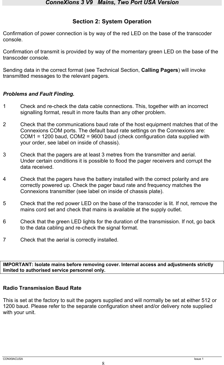ConneXions 3 V9   Mains, Two Port USA Version  CONX9ACUSA   Issue 1  8  Section 2: System Operation  Confirmation of power connection is by way of the red LED on the base of the transcoder console.  Confirmation of transmit is provided by way of the momentary green LED on the base of the transcoder console.  Sending data in the correct format (see Technical Section, Calling Pagers) will invoke transmitted messages to the relevant pagers.   Problems and Fault Finding.  1  Check and re-check the data cable connections. This, together with an incorrect   signalling format, result in more faults than any other problem.  2  Check that the communications baud rate of the host equipment matches that of the Connexions COM ports. The default baud rate settings on the Connexions are:    COM1 = 1200 baud, COM2 = 9600 baud (check configuration data supplied with your order, see label on inside of chassis).  3  Check that the pagers are at least 3 metres from the transmitter and aerial.   Under certain conditions it is possible to flood the pager receivers and corrupt the  data received.  4     Check that the pagers have the battery installed with the correct polarity and are correctly powered up. Check the pager baud rate and frequency matches the Connexions transmitter (see label on inside of chassis plate).  5  Check that the red power LED on the base of the transcoder is lit. If not, remove the mains cord set and check that mains is available at the supply outlet.   6   Check that the green LED lights for the duration of the transmission. If not, go back   to the data cabling and re-check the signal format.  7   Check that the aerial is correctly installed.    IMPORTANT: Isolate mains before removing cover. Internal access and adjustments strictly limited to authorised service personnel only.   Radio Transmission Baud Rate  This is set at the factory to suit the pagers supplied and will normally be set at either 512 or 1200 baud. Please refer to the separate configuration sheet and/or delivery note supplied with your unit.     