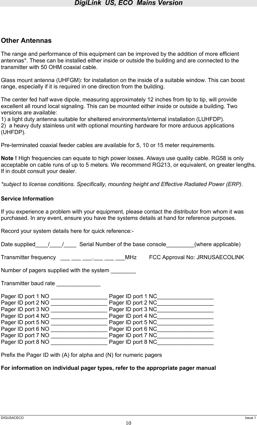 DigiLink  US, ECO  Mains Version  DIGUSACECO    Issue 1 10    Other Antennas  The range and performance of this equipment can be improved by the addition of more efficient antennas*. These can be installed either inside or outside the building and are connected to the transmitter with 50 OHM coaxial cable.   Glass mount antenna (UHFGM): for installation on the inside of a suitable window. This can boost range, especially if it is required in one direction from the building.  The center fed half wave dipole, measuring approximately 12 inches from tip to tip, will provide excellent all round local signaling. This can be mounted either inside or outside a building. Two versions are available:  1) a light duty antenna suitable for sheltered environments/internal installation (LUHFDP). 2)  a heavy duty stainless unit with optional mounting hardware for more arduous applications (UHFDP).  Pre-terminated coaxial feeder cables are available for 5, 10 or 15 meter requirements.   Note ! High frequencies can equate to high power losses. Always use quality cable. RG58 is only acceptable on cable runs of up to 5 meters. We recommend RG213, or equivalent, on greater lengths. If in doubt consult your dealer.  *subject to license conditions. Specifically, mounting height and Effective Radiated Power (ERP).  Service Information   If you experience a problem with your equipment, please contact the distributor from whom it was purchased. In any event, ensure you have the systems details at hand for reference purposes.   Record your system details here for quick reference:-  Date supplied____/____/____  Serial Number of the base console_________(where applicable)  Transmitter frequency   ___ ___ ___.___ ___ ___MHz        FCC Approval No: JRNUSAECOLINK  Number of pagers supplied with the system ________  Transmitter baud rate ______________  Pager ID port 1 NO __________________ Pager ID port 1 NC__________________ Pager ID port 2 NO __________________ Pager ID port 2 NC__________________ Pager ID port 3 NO __________________ Pager ID port 3 NC__________________ Pager ID port 4 NO __________________ Pager ID port 4 NC__________________ Pager ID port 5 NO __________________ Pager ID port 5 NC__________________ Pager ID port 6 NO __________________ Pager ID port 6 NC__________________ Pager ID port 7 NO __________________ Pager ID port 7 NC__________________ Pager ID port 8 NO __________________ Pager ID port 8 NC__________________  Prefix the Pager ID with (A) for alpha and (N) for numeric pagers  For information on individual pager types, refer to the appropriate pager manual       