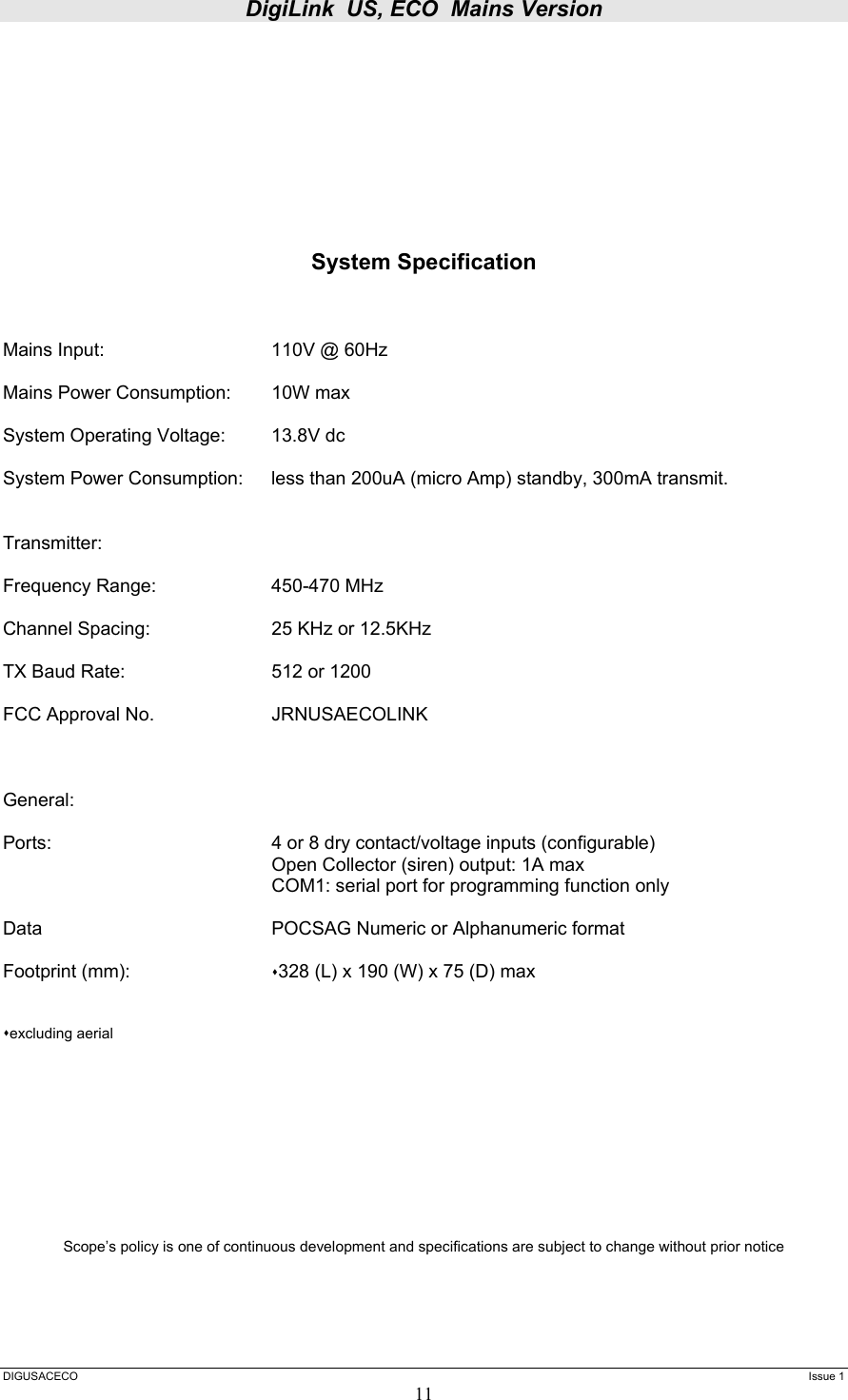 DigiLink  US, ECO  Mains Version  DIGUSACECO    Issue 1 11         System Specification    Mains Input:      110V @ 60Hz  Mains Power Consumption:  10W max  System Operating Voltage:  13.8V dc  System Power Consumption:  less than 200uA (micro Amp) standby, 300mA transmit.   Transmitter:  Frequency Range:    450-470 MHz  Channel Spacing:    25 KHz or 12.5KHz   TX Baud Rate:      512 or 1200  FCC Approval No.    JRNUSAECOLINK    General:  Ports:        4 or 8 dry contact/voltage inputs (configurable)         Open Collector (siren) output: 1A max         COM1: serial port for programming function only  Data        POCSAG Numeric or Alphanumeric format      Footprint (mm):     328 (L) x 190 (W) x 75 (D) max    excluding aerial            Scope’s policy is one of continuous development and specifications are subject to change without prior notice    