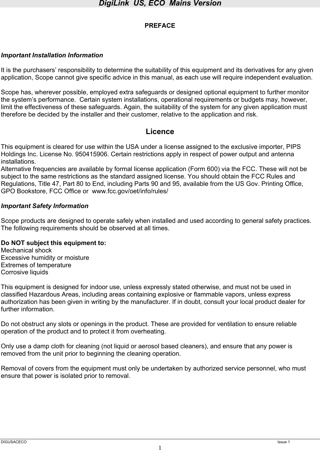 DigiLink  US, ECO  Mains Version  DIGUSACECO    Issue 1 1  PREFACE    Important Installation Information  It is the purchasers’ responsibility to determine the suitability of this equipment and its derivatives for any given application, Scope cannot give specific advice in this manual, as each use will require independent evaluation.  Scope has, wherever possible, employed extra safeguards or designed optional equipment to further monitor the system’s performance.  Certain system installations, operational requirements or budgets may, however, limit the effectiveness of these safeguards. Again, the suitability of the system for any given application must therefore be decided by the installer and their customer, relative to the application and risk.  Licence  This equipment is cleared for use within the USA under a license assigned to the exclusive importer, PIPS Holdings Inc. License No. 950415906. Certain restrictions apply in respect of power output and antenna installations. Alternative frequencies are available by formal license application (Form 600) via the FCC. These will not be subject to the same restrictions as the standard assigned license. You should obtain the FCC Rules and Regulations, Title 47, Part 80 to End, including Parts 90 and 95, available from the US Gov. Printing Office, GPO Bookstore, FCC Office or  www.fcc.gov/oet/info/rules/  Important Safety Information  Scope products are designed to operate safely when installed and used according to general safety practices. The following requirements should be observed at all times.  Do NOT subject this equipment to: Mechanical shock Excessive humidity or moisture Extremes of temperature Corrosive liquids  This equipment is designed for indoor use, unless expressly stated otherwise, and must not be used in classified Hazardous Areas, including areas containing explosive or flammable vapors, unless express authorization has been given in writing by the manufacturer. If in doubt, consult your local product dealer for further information.  Do not obstruct any slots or openings in the product. These are provided for ventilation to ensure reliable operation of the product and to protect it from overheating.  Only use a damp cloth for cleaning (not liquid or aerosol based cleaners), and ensure that any power is removed from the unit prior to beginning the cleaning operation.  Removal of covers from the equipment must only be undertaken by authorized service personnel, who must ensure that power is isolated prior to removal. 