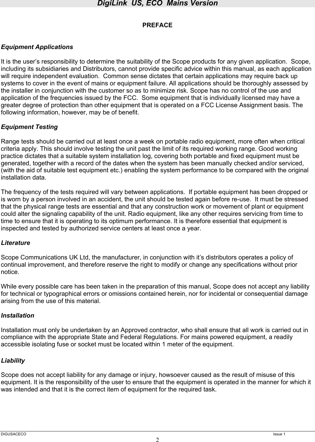 DigiLink  US, ECO  Mains Version  DIGUSACECO    Issue 1 2  PREFACE   Equipment Applications  It is the user’s responsibility to determine the suitability of the Scope products for any given application.  Scope, including its subsidiaries and Distributors, cannot provide specific advice within this manual, as each application will require independent evaluation.  Common sense dictates that certain applications may require back up systems to cover in the event of mains or equipment failure. All applications should be thoroughly assessed by the installer in conjunction with the customer so as to minimize risk. Scope has no control of the use and application of the frequencies issued by the FCC.  Some equipment that is individually licensed may have a greater degree of protection than other equipment that is operated on a FCC License Assignment basis. The following information, however, may be of benefit.    Equipment Testing  Range tests should be carried out at least once a week on portable radio equipment, more often when critical criteria apply. This should involve testing the unit past the limit of its required working range. Good working practice dictates that a suitable system installation log, covering both portable and fixed equipment must be generated, together with a record of the dates when the system has been manually checked and/or serviced, (with the aid of suitable test equipment etc.) enabling the system performance to be compared with the original installation data.  The frequency of the tests required will vary between applications.  If portable equipment has been dropped or is worn by a person involved in an accident, the unit should be tested again before re-use.  It must be stressed that the physical range tests are essential and that any construction work or movement of plant or equipment could alter the signaling capability of the unit. Radio equipment, like any other requires servicing from time to time to ensure that it is operating to its optimum performance. It is therefore essential that equipment is inspected and tested by authorized service centers at least once a year.   Literature  Scope Communications UK Ltd, the manufacturer, in conjunction with it’s distributors operates a policy of continual improvement, and therefore reserve the right to modify or change any specifications without prior notice.  While every possible care has been taken in the preparation of this manual, Scope does not accept any liability for technical or typographical errors or omissions contained herein, nor for incidental or consequential damage arising from the use of this material.  Installation  Installation must only be undertaken by an Approved contractor, who shall ensure that all work is carried out in compliance with the appropriate State and Federal Regulations. For mains powered equipment, a readily accessible isolating fuse or socket must be located within 1 meter of the equipment.  Liability  Scope does not accept liability for any damage or injury, howsoever caused as the result of misuse of this equipment. It is the responsibility of the user to ensure that the equipment is operated in the manner for which it was intended and that it is the correct item of equipment for the required task. 