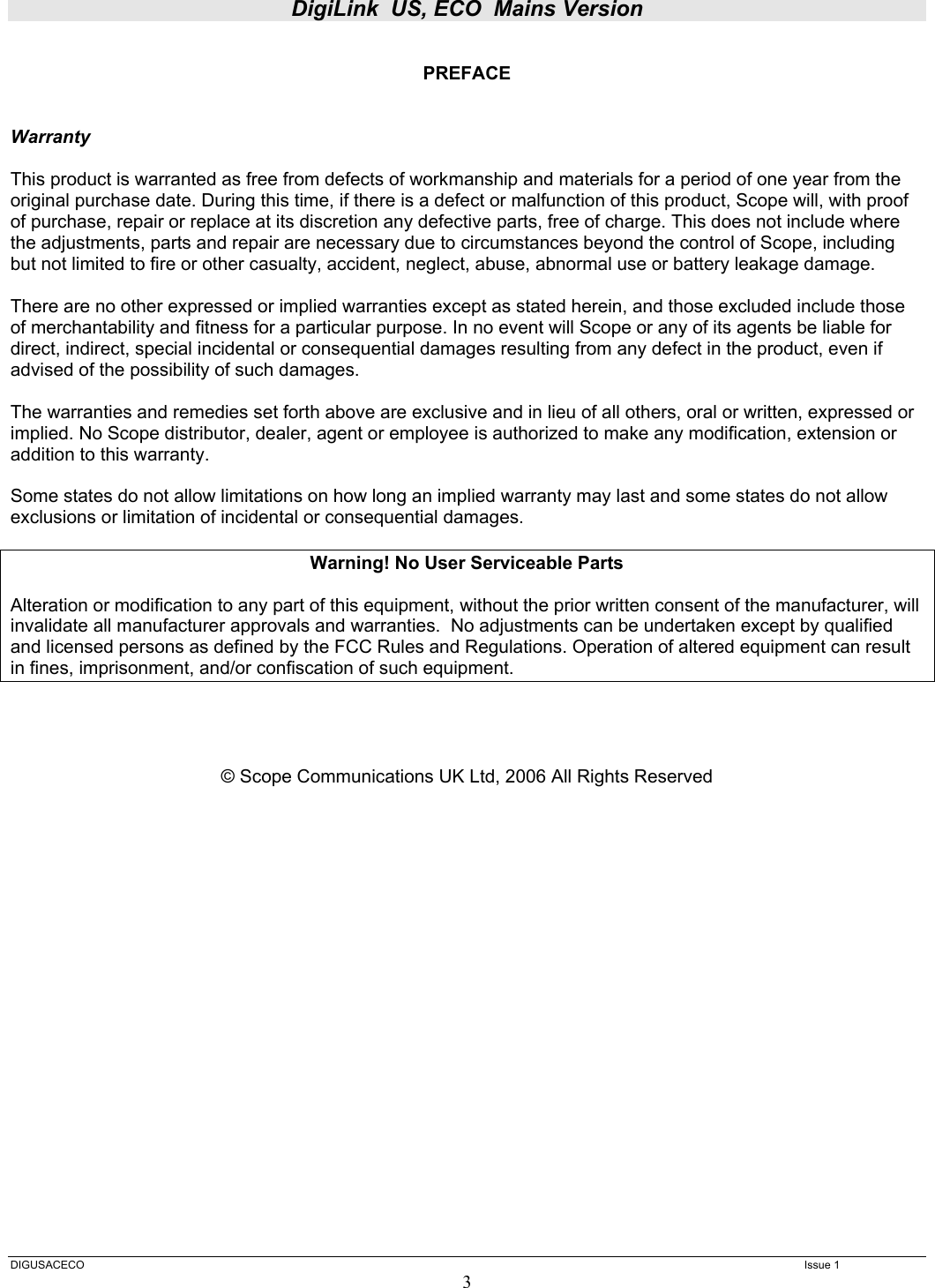 DigiLink  US, ECO  Mains Version  DIGUSACECO    Issue 1 3  PREFACE   Warranty  This product is warranted as free from defects of workmanship and materials for a period of one year from the original purchase date. During this time, if there is a defect or malfunction of this product, Scope will, with proof of purchase, repair or replace at its discretion any defective parts, free of charge. This does not include where the adjustments, parts and repair are necessary due to circumstances beyond the control of Scope, including but not limited to fire or other casualty, accident, neglect, abuse, abnormal use or battery leakage damage.  There are no other expressed or implied warranties except as stated herein, and those excluded include those of merchantability and fitness for a particular purpose. In no event will Scope or any of its agents be liable for direct, indirect, special incidental or consequential damages resulting from any defect in the product, even if advised of the possibility of such damages.  The warranties and remedies set forth above are exclusive and in lieu of all others, oral or written, expressed or implied. No Scope distributor, dealer, agent or employee is authorized to make any modification, extension or addition to this warranty.  Some states do not allow limitations on how long an implied warranty may last and some states do not allow exclusions or limitation of incidental or consequential damages.  Warning! No User Serviceable Parts  Alteration or modification to any part of this equipment, without the prior written consent of the manufacturer, will invalidate all manufacturer approvals and warranties.  No adjustments can be undertaken except by qualified and licensed persons as defined by the FCC Rules and Regulations. Operation of altered equipment can result in fines, imprisonment, and/or confiscation of such equipment.     © Scope Communications UK Ltd, 2006 All Rights Reserved                